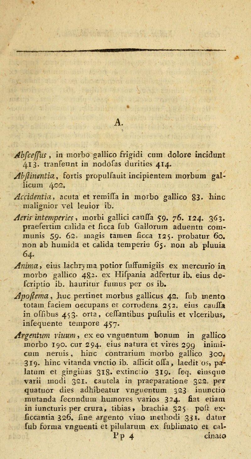 A. Ahfceffas, in rxiorbo galllco frlgidi cum dolore incldunt 4.13. tranfeiint in nodoras durities 414» Abjlinmtia, fortis propulfauit incipientem morbum gal- licum 402» Accidmtiai acuta et rerailTa in morbo gallico 83» hinc malignior vel leuior ib, Aem intemperies-> morbi gallici caufla ^g, '^S* 124. 363. praefertim calida et ficca fub Gallorum aduentu com- munis 59. 62. magis tamen ficca 125. probatur 60. non ab humida et calida temperie 65. noii ab pluuia 64. Animay eius lachr^ma potior fuffumigiis ex mercurio in morbo gallico 482. ex Hifpania adfertur ib. eius d@- fcriptio ib. hauritur fumus per os ib, Apoftema, Jiuc pertinet morbus gallicus 42. fub mento totam faciem oecupans et corrudens 252. eius cauITa in offibus 453. orta, cellantibus puftulis et vlceribus, infequente tempore 457* Argentum viiium, ex eo vnguentura bonum in gallico morbo 190. cur 294. eius natura et vires 299 inimi- cum neruis, hinc contrarium morbo gailico 300, 319. hinc vitanda vnctio ib. afFicit oiTa, laedit os, pa- iatum et gingiuas 318» extincio 3I9, feq, eiusque varii modi 321. cautela in praeparatione 322. per quatuor dies adhibeatur vnguentum 323 inimctio mutanda fecundum humores varios 3^4» fiat etiam in iuncturis per crura, tibias, brachia 325 poft ex- ficcantia 326* fme argento viuo methodi 3j[i. datur fub forma vnguenti et pilularum ex fubliniato et cal-