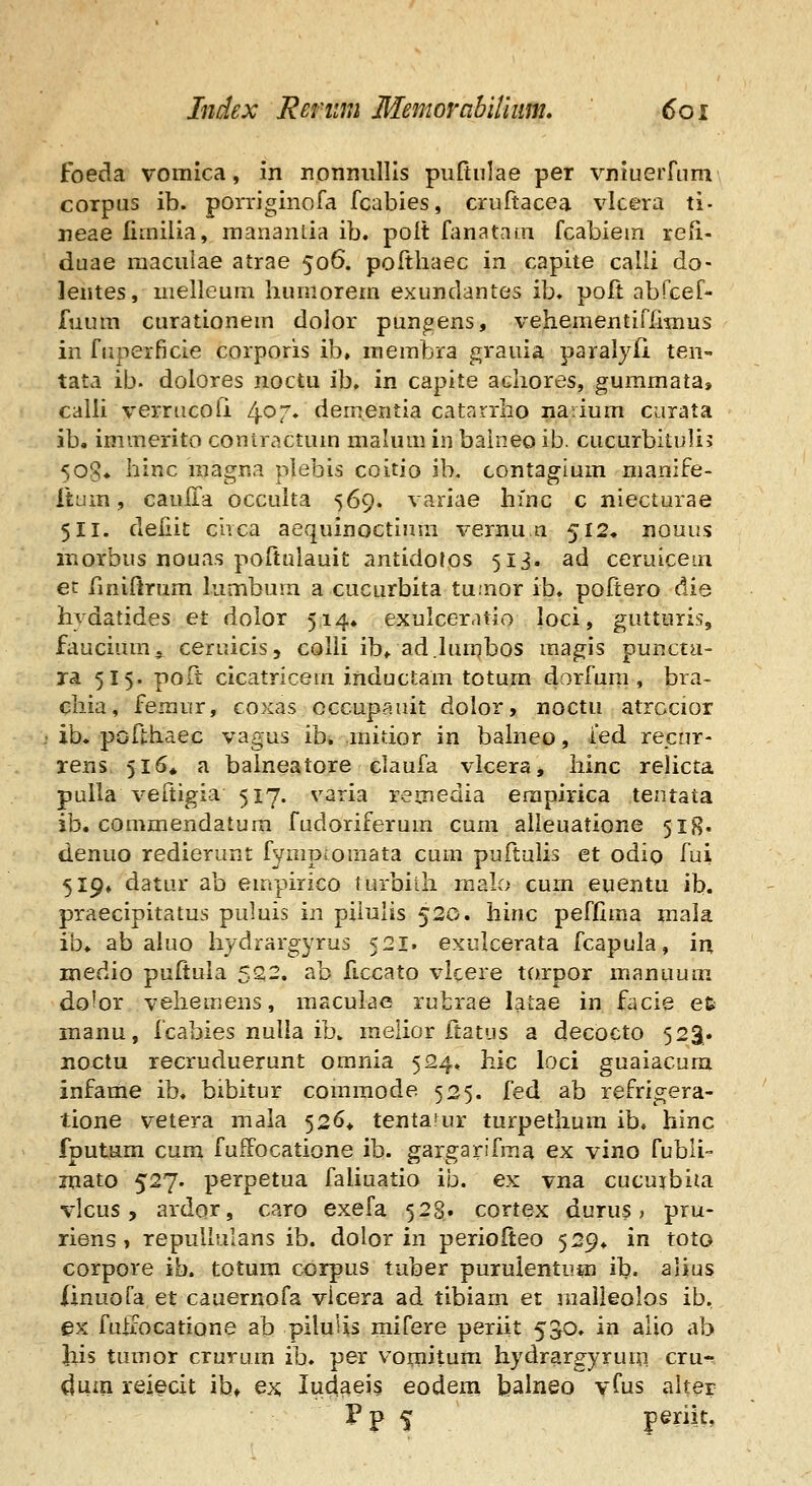 foeda vomica, in nonimllis puftulae per vnluerfnm corpus ib. porriginofa fcabies, cruftacea vlcera ti- neae limilia, raananlia ib. polt fanatam fcabiem refi- duae raacuiae atrae 506. pofthaec in capite calli do- lentes, melleum humorem exundantes ib» poft nbfGef- fuum curationem dolor pungens, vehementiffimus in fiipeificie corporis ib, raembra grauia paralyfi ten tata ib. dolores noctu ib, in capite achores, gummata, calli verrucofi 4^7. dem.entia catarrho narium curata ib. immerito coniractuin mahim in balneo ib. cucurbituli? 508* hinc raagna plebis coitio ib. contagium manife- TtLim, caulla occuka 569. variae hinc c niecturae 511. defiit ciica aequinoctium vernu a 512, nouus morbus nouas poftulauit antidotos 513. ad ceruicem ec finiltrum lumbum a cucurbita tu.nor ib. poftero die hvdatides et doior 514. exulceratio loci, gutturis, faucium^ ceruicis, colii ib^. ad.Iun^bos magis puncta- ra 515. po(t cicatricem inductam totum dorfum , bra- chia, femur, coxas cccupauit dolor, noctu atrccior ib. pofthaec vagus ib. raitior in balneo, ied recnr- rens 516* a balneatore claufa vlcera, hinc reUcta puUa veftigia 517. varia remedia erapirica tentata ib. commendatura fudoriferum cum alleuatione 518. denuo redierunt fymproraata cum puftulis et odio fui 519» datur ab empirico lurbiih malo cum euentu ib. praecipitatus puluis in piiulis 520. hinc peffima mala ib* ab ahio hydrargyrus 521. exulcerata fcapula, in medio puftuia 522. ab ficcato vlcere torpor m.anuum. do^or veheraens, maculae rufcrae latae in facie efc manu, fcabies nulla ib. raelior ftatus a decocto 523. no€tu recruduerunt omnia 524. Iiic loci guaiacura infame ib. bibitur comraode 525. fed ab refrigera- tione vetera mala 526* tenta^ur turpethum ib. hinc fputum cum fuffocatione ib. gargarifraa ex vino fubli- mato 527. perpetua faliuatio ib. ex vna cucurbita vlcus, ardor, caro exefa 52§. cortex durus, pru- riens, repullulans ib. dolor in periofteo 529. in toto corpore ib. totum corpus tuber purulentum ib. alius Xinuofa et cauernofa vicera ad tibiam et malleolos ib, ex fuffocatione ab pilulis mifere periit 550. in alio ab iiis tumor crurum ib. per vomitura hydrargyrum cru- dum reiecit ib» ex ludaeis eodem balneo yfus aker Pp 5 perik,