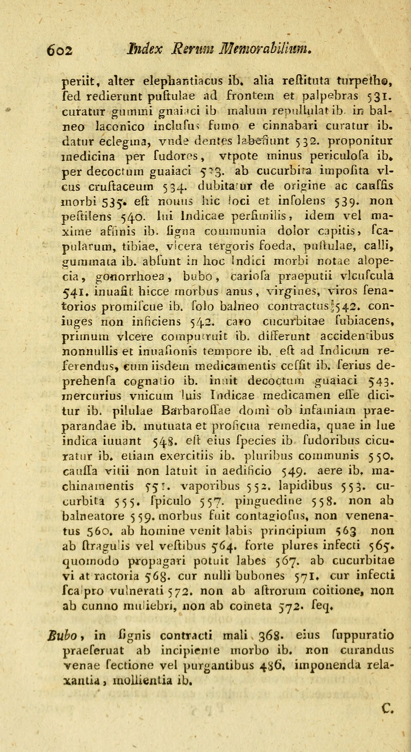 periit, alter elepliaritiacus ib. alia reftituta tiirpeth©, fed redierunt pufiulae ad frontem et palpebras 531. curatur CTummi gnai;ici ib malum repuUulat ib in bal- neo laconico inclufus fumo e cinnabari curatur ib. datur eclegma, vnde dentes lafeenunt 532. proponitur medicina per fudores, vtpote minus periculofa ib» per decocrum guaiaci 5^3. ab cucurbira impofita vl- Gus cruftaceuro 534. dubitarur de origine ac caaffis morbi 535. eft nouus hic loci et infolens 539» non peftilens 54.0. lui Indicae perfimilis, idem vel ma- xime afiinis ib. ligna couununia dolor capitis» fca- pularum, tibiae, vlcera tergoris foeda, puiiulae, calli, guramata ib. abfunt in lioc Indici morbi notae alope- cia, gonorrhoea, bubo, cariofa praeputii vlcufcula 541, inuant hicce morbus anus, virgines, viros fena- torios promiicue ib. folo balneo contractus3542» con- iuges non inficiens 542. caro cucurbitae fubiacens, primum vlcere compuiruit ib, differunt accidenribus nonnuUis et inuafionis tempore ib. eft ad Indiciun re- ferendus, cum iisdem medicamentis cefiit ib. ferius de- prehenfa cognatio ib. iniiit decoctura guaiaci 543» mercurius vnicum luis Indicae medicamen eile dici- tur ib. pilulae Bairbarolfae domi ob infamiam prae- parandae ib. mutuata et prol^xCua reinedia, quae in lue indica iuuant 54.S. eft eius fpecies ib fudoribus cicu- ratur ib» etiam exercitiis ib. pluribus communis 550» caulfa vitii non latuit in aedificio 549. aere ib, raa- chinamentis 5*5:. vaporibus 552. lapidibus 553. cu- curbita 555» fpiculo 557. pinguedine 558. non ab balneatore 559. morbus fuit conta^iofus, non venena- tus .560, ab homine venit labi^ principium ^63 non ab ri:ragu'is vel veftibus 564. forte plures infecti 565» quomodo propagari potuit labes 567. ab cucurbitae vi at ractoria 56^. cur nulii bubones 571, cur infecti fcaipro vuhierati 572, non ab aftrorum coitione, non ab cunno muliebri, non ab coineta 572. feq, Buho» in fignis contracti mali 368. eius fuppuratio praeferuat ab incipienie morbo ib, non curandus venae fectiono vel purgantibus 45^6, imponenda rela- xantid > moliientia ib. C