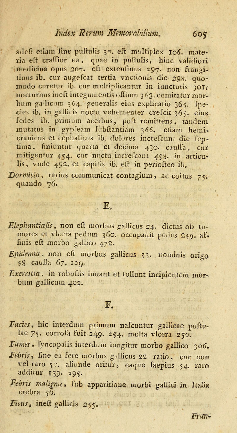 adeft etlam iine puftuJis 3^. eft miiltiplex 106. mnte- ria eft cralTior ea , qiiae in puftulis, hinc validiori medicina opus 2on, eft extenfiuus 297. non frangi- tiuns ib, cur augeCcat tertia vnctionis die 2<)'^. quo- inodo cnretur ib cur mirltiplicantur in iuncturis 301;- nocturnus ineft integumentis offium 363, comitatur nior- bum ga liciuTi 364. ge^ieralis eius explicatio 365, fpe» cies ib, in gallicis noctu vehemenier crefcit 365» eius fedes ib. primum acerbus, poft remittens, tandeni mutatu^ in gypfeam fubftantiam 366, etiam heuii- cranicus et cephahcus ib. dolores increfcunf die fep- tima, finiuntur quarta et decima 430. caulfa, cur mitigentur 454. cur noctu increfcant 453. in articu* lis, vnde 492. et capitis ib. eft in periofteo ib« Dormitio^ rarius communicat contagiuma ac coitus 75» quando 76. Elephantiafis, non eft morbus galllcus 24. dictus ob tu- raores et vlcera pedum 360. occupauit pedes 249. af- finis eft morbo gallico 472. Epidemia, non eft morbus gallicus 33. nominis origo 58 cauffa 67^ 109. Exercitia, in robuftis iuuant et tollunt incipientera nior- bum galiicum 402. Facies, hic interdum primum nafcuntur galiicae puftu- lae 75. corrofa fuit 249. 254, multa vlcera 250. Fames, fyncopalis interdura iungitur morbo gallico 3o(r* FebriSt jGne ea fere morbus gullicus 22 ratio, cur non vel raro 50. ahunde oritur, eaque faepius 54. raro addifur 139. 295. F^bris maligna, fub apparitione morbi galliti in Italia crebra 56. Ficiis, ineft gallicis 255. Frcai