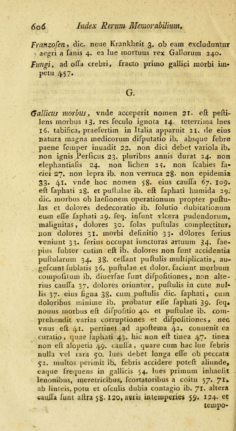 Franzofen, dic» neue Kranklieit 3* ob eam excluduntur \ aegri a fanis 4» ea lue mortuus rex Gallorum 240» Fungiy ad offa crebri, fraeto primo gallici morbi im- petu 4.57» Callicils inorhuSf vnde acceperit nomen 21» elt pefti- lens morbus 13. res feculo ignota 14. teterrima lues 16. tabifica, praefertim in Italia apparuit 21, de eius iiatura magna medicorum difputatio ib. absque febre paene femper inuadit 22. non dici debet variola ib«. non ignis Perficus 23. pluribus annis durat 24, non elephantiafis 24. non liclien 2?» non fcabies fa« ciei £7^ non lepra ib. non verruca 28« non epidemia 33» 4.1, vnde hoc nomen 58. eius caulfa 6'/, lo^^ eft faphati 28. et pultulae ib. eft faphati liumida 29; dic. morbus ob laefionem operationum propter pufiu- las et dolores dedecoratio ib. folutio dubitationum eum elle faphati 29. feq. infunt vlcera pudendorum, malignitas, dolores 30. folas puftulas compIectitur> iion dolores 31. morbi definitio 33. dolores ferius veniunt 33, ferius occupat iuncturas artuum 34. fae- j^iiis fubter cutim eft ib. dolores non funt accidentia puftularum 34» 38. ceHant puftulis multiplicatis, au- gefcunt fubiatis 36. puftulae et dolor. fiiciunt morbum compofitum ib. diuerfae funt difpolitiones, non alte- rius cauffa 37, dolores oriuntur, puftulis in cute nul* lis 37. eius figna 38» cum puftulis dic. faphati, cum doIoriSus minime ib, probatur elle faphati 39. feq« nouus inorbus eft difpofitio 40. et puftulae ib. com- prehendit varias corruptiones et difpofitiones, nec vnus eft 41. pertinel ad apoftema /p* conuenit ea curalio, quae faphati 43* hic non eft tinea 47. tinea non eft alopetia 49. cauUa, quare cum hac lue febris nulla vel rara 50. lues debet longa elfe ob peccata 52. multos perimit ib. febris accidere poteft aiiunde, eaqiie frequens in gallicis 54. lues primum inliaeiit lenonibus, meretricibus, fcortatoribus a coitu 57, 71» ab linleis, potu et ofculis dubia contagio ib. 71. altera cauira funt aftra 58« xsotaeris iniemperies 59. 124. et tejiipo*