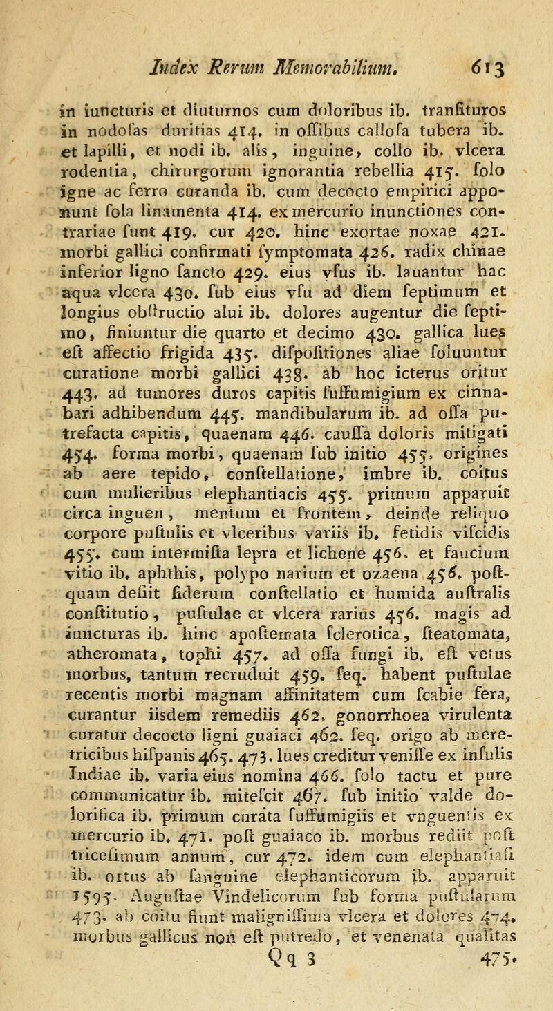 in iuncturis et diuturnos cum doloribus ib. tranfituros in nodoras duvitias 414. in olTibus callofa tubera ib» et lapilii, et nodi ib. alis, inguine, collo ib. vlcera rodentia, chirurgorum ignorantia rebellia 415. folo igne ac ferro curanda ib. cum decocto empirici appo- nunt fola linamenta 414, exmercurio inunctiones con- trariae funt 419» cur 420. hinc exortae noxae 421. morbi galiici confirmati fymptomata 426. radix chinae inferior ligno fancto 429. eius yfus ib. lauantur hac aqua vlcera 430» fub eius vfu ad diem feptimum et longius obftructio alui ib, dolores augentur die fepti- mo, iiniuntur die quarto et decimo 430. gallica lue^ eft affectio frigida 435. difpofitiones aliae foluuntur curatione morbi gallici 43g. ab hoc icterus orjtur 443, ad tumores duros capitis fuifumigiura ex cinna- bari adhibendum 445. raandibularum ib. ad olTa pu- trefacta capitis, quaenam 446. caulla doloris mitigati 454. forma morbi, quaenara fub initio 455» origines ab aere tepido, conftellatione, imbre ib. coitus cum mulieribus elephantiacis 455. priraum apparuit circa inguen , mentuni et frontem, deinde reliquo corpore puftulis et vlceribus variis ib# fetidis vifcidis 455» cum intermifta lepra et lichene 456. et faucium vitio ib, aphthis, polypo narium et ozaena 45^» poft- quam deiiit fiderum conftellatio et humida auftralis conftitutio 9 puftulae et vlcera rarius 456. magis ad iuncturas ib. hiric apoftemata fclerotica, fteatomata, atheromata, tophi 457. ad olTa fungi ib. eft velus morbus, tantum recruduit 459. feq. habent puftulae recentis morbi magnam affinitatem cum fcabie fera, curantur iisdem remediis 462» gonorrhoea virulenta Guratur decocto ligni guaiaci 462. feq. origo ab mere- tricibus hifpanis 465. 473. lues creditur veniiTe ex infuUs Indiae ib. varia eius nomina 466. folo tactu et pure communicatur ib* raitefcit 467. fub initio valde do- lorifica ib. priraum curata fuifuraigiis et vngueniis ex mercurio ib* 471. poft guaiaco ib. raorbus rediit poft tricelimum annum, cur 472» idem cum elephantlali ib. oitus ab fanguine eiephanticorum ib. apparuit 1595. Auguftae Vindeiicnrum fub forma puftularura 473. ab coitu hunt malignilfiraa vlcera et dolores 4^4* iiiorbus gailicus non eft putredo, et venenata qualitas Qq 3 4.^v