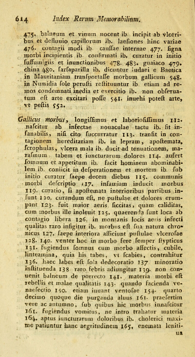 475* balneum et vinum nocent ib. incipit ab vlcGri- bus et defluuio capillorum ib. laefiones hinc variae 476. contagii raodi ib. cauffae internae 477. iigna morbi incipientis ib confirmati ib» curatur in initio fuffumigiis et inunctionibus 478. 483* guaiaco 479» china 480, farfaparilla ib. dicuntur ludaei e Baetica in Mauritaniam tranfportalTe morbum gallicura 548. in Numidia fole perufti reftituuntur ib etiam ad re- raos Gondemnati inedia et exercitio ib. non obferua- tuin eft arte excitari polTe 541, inuehi poteft arte, Vt peftis ^52, Gallicus morbmy longiffimus et laborioIUrimus 112. nafcitur ab infectae nouaculae tactu ib. fit in- fanabilis, nifi cito fuccurratur 113. tranfit in con- tagionem hereditariam ib. in lepram, apoftemata, fcrophulas, vlcera mala ib. ducit^ad tenuationem, ma- rafmura tabem et iuncturarum dolores 114. aufert fomnura et appetitum ib, facit hominem abominabi- lem ib, coniicit in defperationera et mortem ib, fub initio curatur faepe decera diebus 115. coraraunis inorbi defcriptio ny* infamiam inducit raorbus 119. curatio, fi apoftemata interioribus partibus in- funt 120.. curandum eft, ne pultulae et dolores erura- pant 125. fuit raaior aeris ficcitas j quam caliditas, cum inorbus ille inoleuit 125. quaerenda funt loca ab contagio libera 126. in montanis locis aeris infecti qualitas raro infigitur ib. morbus eft fua natura chro» nicus 127» faepe interiora afficiunt puftulae vlcerofae 128. 140. venter hoc in raorbo fere femper ftypticus 131. fugiendus fomnus cura raorbo affectis, cubile, linteamina, quia his tabes, vt fcabies, contrahitur 136. haec labes eft fo.'a dedecoratio 137 minoratio inftituenda 138 raro febris adiungitur 139. non con- uenit bdlneum de porrecto 141, materia morbi eft lebellis et malae qualitatis 143. quando facienda ve- naefecrio l^o. etiam iuuant ventofae 154. quarto decimo quoque die purganda aluus 161. praefertim vere ac autumno, fub quibus hic raorbus innafcitur 161. fugiendus vomitus, ne intro trahatiir materia 164. aptus iuncturarum doloribus ib. cholerici maxi- me patiuntur hanc aegritudijiem 165, eneinata leniti- ua