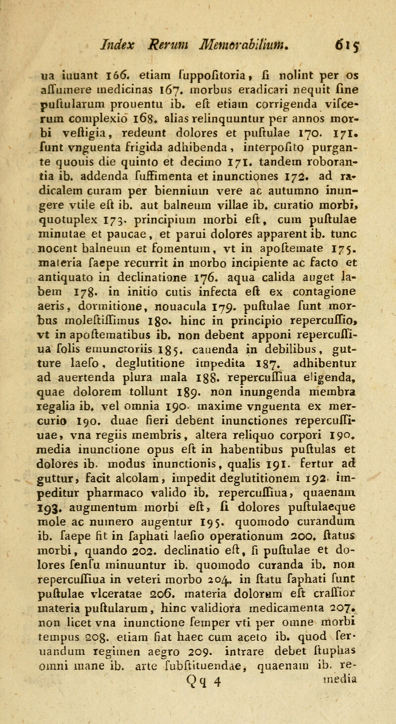 ua iuuant i66. etiam luppofitoria, fi noHnt per os alTuinere medicinas 167, morbus eradicari nequit Ilne puftularum prouentu ib. elt etiam corrigenda vifce- rum coniplexio l68* alias relinquuntur per annos mor- bi veftigia, redeunt dolores et puftulae 170. 171. funt vnguenta frigida adhibenda , interpofito purgan- te quouis die quinto et decimo 171* tandem roboran- tia ib. addenda fufFimenta et inunctiones 172. ad ra» dicalem curam per biennium vere ac auturano inun- gere v^tile eft ib. aut balneum villae ib. curatio morbi» quotuplex 173. principium morbi elt, cura puftulae minulae et paucae, et parui dolores apparent ib. tunc nocent balneum et fomentum, vt in apoftemate 175. maieria faepe recurrit in morbo incipiente ac facto et antiquato in declinatione 176. aqua calida auget la- bem I7g. in initio cutis infecta eft ex contagione aeris, dormitione, nouacula 179. puftulae funt mor- tus moleftiilimus igo. hinc in principio repercuITio» vt in apoftematibus ib. non debent apponi repercuffi- ua folis emuncroriis 185* cauenda in debilibus, gut- ture laefo, deglutitione impedita 187. adhibentur ad auertenda plura mala igS. repercufllua eligenda, quae dolorem tollunt 189. non inungenda membra legalia ib. vel omnia 190- maxime vnguenta ex mer- curio 190, duae fieri debent inunctiones reperculTi- uae, vna regiis membris, altera reliq^uo corpori 190, media inunctione opus eft in habentibus puftulas et dolores ib. modus inunctionis, qualis 191. fertur ad guttur, facit alcolara, impedit deglutitionem 192- im- peditur pharmaco valido ib» repercuITiua, quaenam 193. augmentum morbi eft, li dolores puftulaeque mole ac numero augentur 195. quomodo curandura ib. faepe fit in faphati laefio operationum 200. ftatus morbi, quando 202. declinatio eft, fi puftulae et do- lores fenfu minuuntur ib. quomodo curanda ib, non reperculliua in veteri morbo 204. in ftatu faphati funt puftulae vlceratae 206. materia dolorum eft crallior materia puftularum, hinc validiora raedicamenta 207« non licet vna inunctione femper vti per oaine morbi tempus 208. etiam fiat haec cum aceto ib. quod fer* uandum regimen aegro 209. intrare debet ftuphas omni mane ib. arte fubftituendae, quaenam ib. re- Qq 4 media