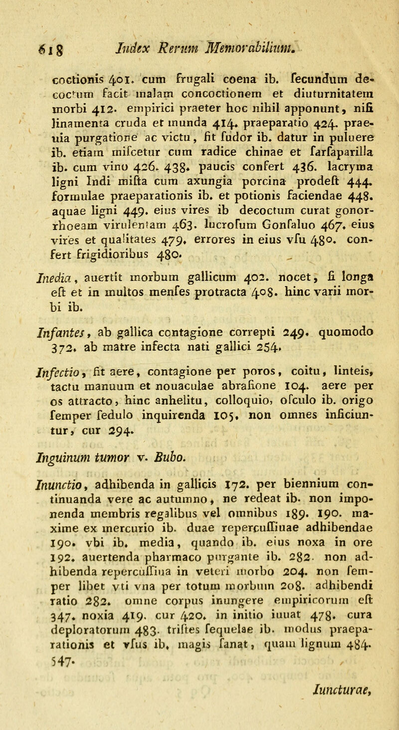 coGtionis 401» cum frugali coena ib. fecundum de- cocnim facit malam concoctionem et diuturnitatera morbi 412. empirici praeter hoc nihil apponunt, nifi ]inamenta cruda et munda 414, praeparatio 424. prae- iiia purgatione ac victu, iit fudor ib, datur in puluere ib. etiara mifcetur cura radice chinae et farfaparilla ib. cum vino 426. 438» paucis confert 436. lacryma ligni Indi mifta cum axungia porcina prodeft 444. formulae praeparationis ib. et potionis faciendae 448. aquae ligni 449. eius vires ib decoctum curat gonor- rhoeam viruleniam 463. lucrofum Gonfaluo 467* eius vires et quaiitates 479» errores in eius vfu 430. con- fert frigidioribus 480. Jnedia, auertit morbum gaUicum 402. nocet, B. longa eft et in muitos menfes protracta 408. hinc varii mor- bi ib. Infantes, ab gallica contagione correpti 249. quomodo 372» ab matre infecta nati galUci 254» Infcctio 9 fit aere, contagione per poros, coitu, linteis, tactu manuum et nouaculae abrafione 104. aere per os attracto, hinc anhelitu, coUoquio, ofculo ib. origo femper fedulo inquirenda 105* non omnes inficiun- tur, cur 294* Inguinum tumor v. Bubo. Inunctio, adhibenda in gallicis 172. per biennium con- tinuanda vere ac autumno, ne redeat ib. non impo- nenda membris regaUbus vel omnibus 189. 190. ma- xime ex mercurio ib. duae repercuffiuae adhibendae 190. vbi ib. media, quando ib. eius noxa in ore 192» auertenda pharmaco pnrgante ib. 282. non ad- hibenda reperculliua in veteri morbo 204. non fem- per Ubet vti vna per totum morbum 2o8. adiiibendi ratio 282* omne corpus inungere empiricorum eft 347. noxia 419. cur 420. in initio iuuat 478. cura deploratorum 483- triftes fequeiae ib. modus praepa- rationis et vfus ib» magis fanat, quam Ugnum 484. 547- luncturae,