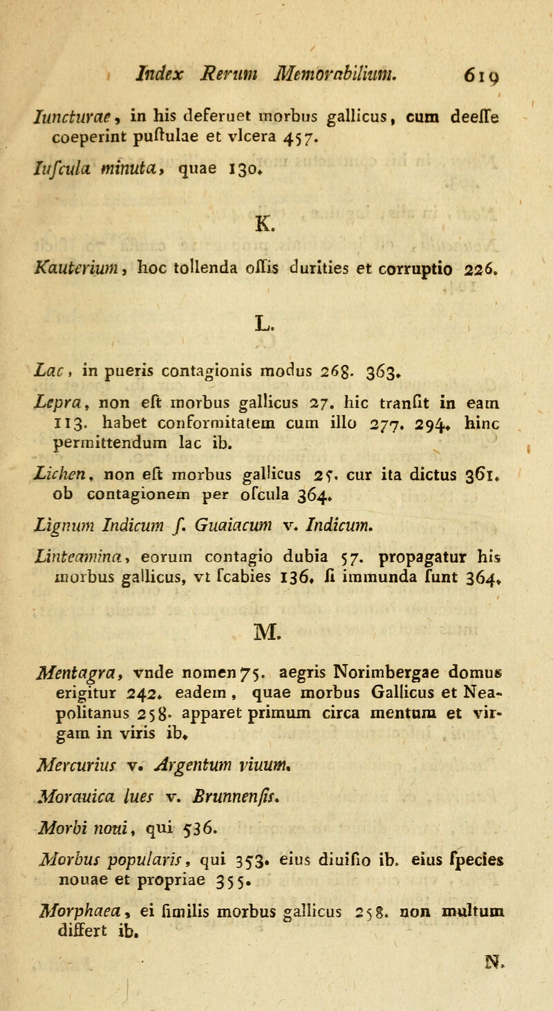 luncturae^ in his deferuet morbus gallicus, cum deelTe coeperint puftulae et vlcera 457, lufculci minuta, quae 130* K. Kautmum, hoc toUenda oiTis durities et corruptio 226, Lac, in pueris contagionis modus 26g. 363» Lepra^ non eft niorbus gallicus 27. hic tranHt in eam 113. habet conforniitatem cum illo 277. 294* hinc permittendum lac ib. Lichen, non eft morbus gallicus 2f. cur ita dictus 361» ob contagionem per ofcula 364» Lignwn Indicum /. Guaiacum v. Indicum, Linteamina-, eorum contagio dubia 57. propagatur his inorbus gallicus, vt fcabies I36, fi immunda funt 364» M. Mentagra, vnde nomen^^. aegris Norimbergae domus erigitur 242* eadem , quae morbus Gallicus et Nea- poUtanus 258* apparet primum circa mentnm et vir- gara in viris ib* Mercurius v. Argentum viuum, Morauica lues v. Brunnenfis* Morhi nouit qui 536. Morbus popularis, qui 353. eius diuifio ib. eius fpecies nouae et propriae 355, Morphaea, ei fimilis morbus gallicus 258. uon multuin differt ib. N.