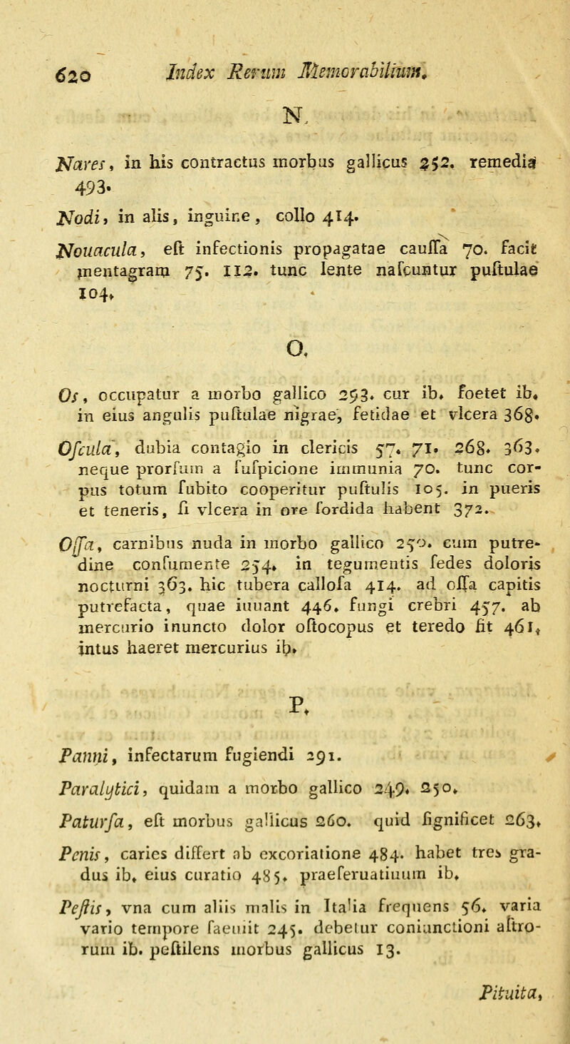 NareSi in his contractus morbus gallicus ^52. remediai 493. Nodif in alis, inguine , collo 414. Nouaculcif eft infectionis propagatae caulTa 70. facit ^nentagrarn 75. 112. tunc lente nafcuntur purtulae 104» 0/, occupatur a morbo gallico 253. cur ib, foetet ib, in eius angulis puftulae nigrae, fetidae' et vlcera 368. Ofcula\ dubia contagio in clericis 57« 71. 26S* 363» neque prorfum a fufpicione immunia 70. tunc cor- pus totum fubito cooperitur puftulis 105. in pueris et teneris, fi vlcera in ore fordida habent 372. OjTdt carnibns nuda in morbo gallico 2^0» cum putre- dine confumente 254» in tegumentis fedes doloris nocturni 363, hic tubera callofa 414. ad olfa capitis putvefacta, quae iuuant 446. fuugi crebri 457. ab mercurio inuncto dolor oftocopus et teredo fit 461* intus haeret mercurius ib» p. Panni, infectarum fugiendi 291. ParalLjtici, quidam a morbo gallico 249« ^S^» Paturfa, eft morbus gallicus 260. quid lignificet 26^^ Penis, caries differt nb excoriatione 484. habet trci gra- dus ib» eius curatio 485» praeferuatiuum ib, PeJiiSi vna cum aliis malis in ItaUa frequens 56» varia vario tempore faeuiit 245. dcbeiur coniunctioni attro- rum ib. peftilens motbus gallicus 13. Pituita,