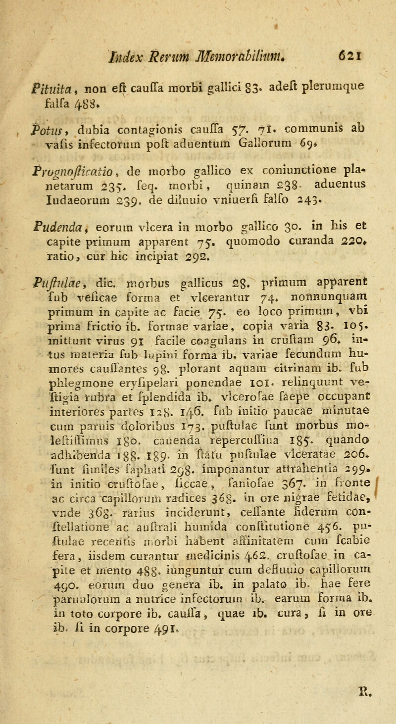 Pituita, non eft cauffa raorbi gallici 83- adeft plerumque fiilfa 488» Potm, dubia conta^ionis cauITa 57. 7I. communis ab vafis infectotum poft aduentum Gallorura 694 pYUgnoftiratio, de morbo gallico ex coniunctione pla* netarum 235» feq. moibi, quinam £38- aduentus ludaeorum 239. de diluuio vniuerli falfo 243» Pudendaf eorum vlcera in morbo gallico 30. in his et capite primum apparent 75. quoraodo curanda 22Q* ratio, cur hic incipiat 292. Puftidae, dic. niorbus gallicus 2g. priraum apparent fub veiicae forma et vlcerantur 74* nonnunqiiara primum in capite ac facie 75. eo loco prim.um, vbi priraa frictio ib. formae variae, copia varia 83- I05. mittunt virus 91 facile cQagulans in crultara 96» in- tus raateria fub lupini forraa ib. variae fecundum hu* inores cauiTantes 98. plorant aquam citrinam ib* fub phlegmone eryiipeiari ponendae ioi« relinquunt ve- Itigia rubra et fplendida ib. vlcerofae faepe occupant interiores partes 12H. 146. fub initio paucae rainutae cum paruis doloribus I73. puftuiae funt morbus rao- lertiilimns igo. cauenda repercuiliua I85- quando adhlbenda igg. 189- in ItaLu pultulae vlceratae 206. funt fimiles faphati 298, iraponantur attrahentia 299. in initio cruftofae, ficcae, faniofae 367. in fronte / ac circa capillorum ratlices ^6%. in ore nigrae fetidae, ^ vnde 363. rarius inciderunt, cellante hderura cOn- fteHatione ac auftrali humida conftitutione 456. pu- ftuiae recentis morbi liabent affinitatem cum fcabie fera, iisdem curantur raedicinis 462. crufiofae in ca- pite et mento 488« iunguntur cum defluuio capiliorum 490. eorum duo genera ib. in palato ib. Iiae fere paruuiorum a nutrice infectorura ib. earum forraa ib. in toto corpore ib. cauila, quae ib. cura, il in ore ib. ii in corpore 491. K.