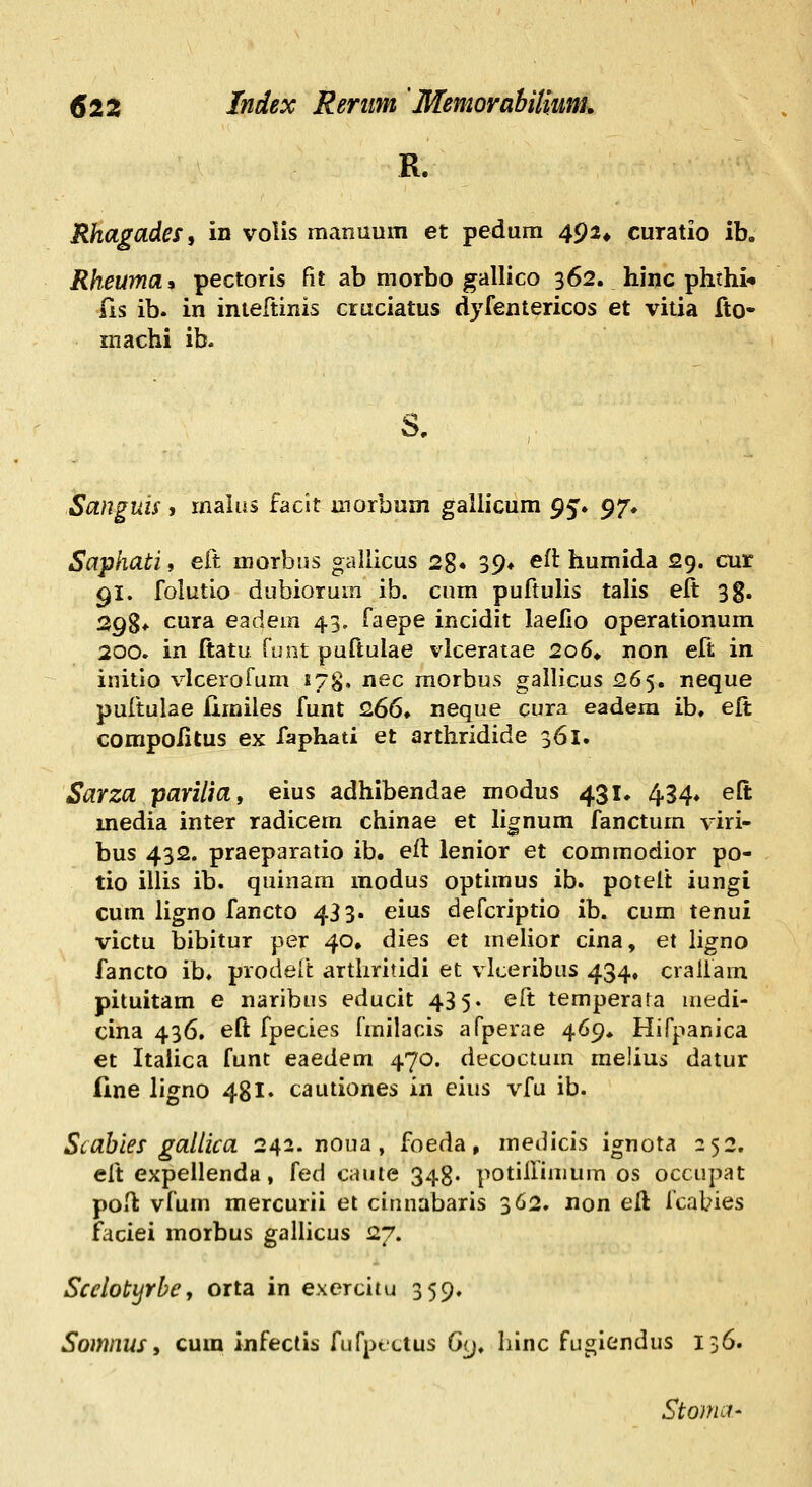 R. Rhagades, in voUs manuum et pedum 492* curatio ib. Rheuma» pectoris fit ab morbo gallico 362. hinc phthi* iis ib. in inteftinis cruciatus dyfentericos et vitia fto- inachi ib. Sanguis, malus faclt morbum gaUicum g^» 97, Saphati, eft morbns gallicus 28* 39» efl humida 29. cur 91. folutio dubiorum ib. cum puftulis talis elt: 3g. 298* cura eadem 43, faepe incidit laefio operationum 200. in ftatu ruot puftulae vlceratae 2o6* non eft in initio vlcerofum 178. nec morbus gallicus 265. neque pultulae fimiles funt 2,66* neque cura eadera ib. eft compo/itus ex faphati et arthridide 361. Sarza parilia, eius adhibendae modus 431, 434, eft media inter radicem chinae et lignum fanctum viri- bus 432. praeparatio ib, eft ienior et commodior po- tio illis ib. quinam modus optimus ib. potelt iungi cum ligno fancto 433. eius defcriptio ib. cum tenui victu bibitur per 40» dies et melior cina, et ligno fancto ib. prodelt artliritidi et vlceribus 434. craliam pituitam e naribiis educit 43 5« eft temperara medi- cina 436, eft fpecies fmilacis afperae 469* Hifpanica €t Italica funt eaedem 470. decoctum melius datur line ligno 48 !♦ cautiones in eius vfu ib. Scahies gallica 242. noua , foeda, medicis ignota 252. eft expellenda, fed cauie 343. potiHiinum os occupat poH: vfum mercurii et cinnabaris 362. non eft fcabies faciei morbus gallicus 27. Scelotyrbe, orta in exercitu 359. Somnus, cum infecti^ fufptLius 0<j^ Iiinc fugiendus 136. Stonui'