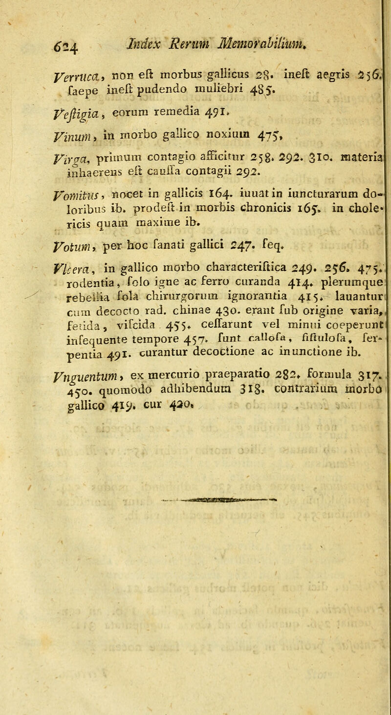 VemicHi non elt morbus gallicus 28. inelt aegris 556, faepe ineft pudendo muliebri 4S5. VefiigicL, eorura reraedia 491. Vinunii in morbo galiico noxium 475-, Vir^a, primum contagio afFicitur 258» 29^* ^lo. Kiateria inhaereus eCt cauffa contagii 292. Vomtus^ riocet in gallicis 164» iuuatin iuncturarum do- loribus ib. prodeit in morbis chronicis 165. in chole ricis quam maxime ib. Votum, per hoc fanati gallici 247. feq. Flcem, in gallico morbo characteriftica 249. 2$6i 475» rodentiaj foio igne ac ferro curanda 414* plerumque rebeiiia fola chirur^orum ignorantia 415, lauantur cum decocto rad. chinae 430. erant fub origine varia,, fetida, vifcida 455« cellarunt vel minui coeperunt infequente terapore 457. funt callofa, fiftulofa, fer* pentia 491. curantur decoctione ac inunctione ib. Vnguentumy ex mercurio praeparatio 282* formula 317. 450. quomodo adhibendum 318» contrariuiti morba gallico 419. cur 430,