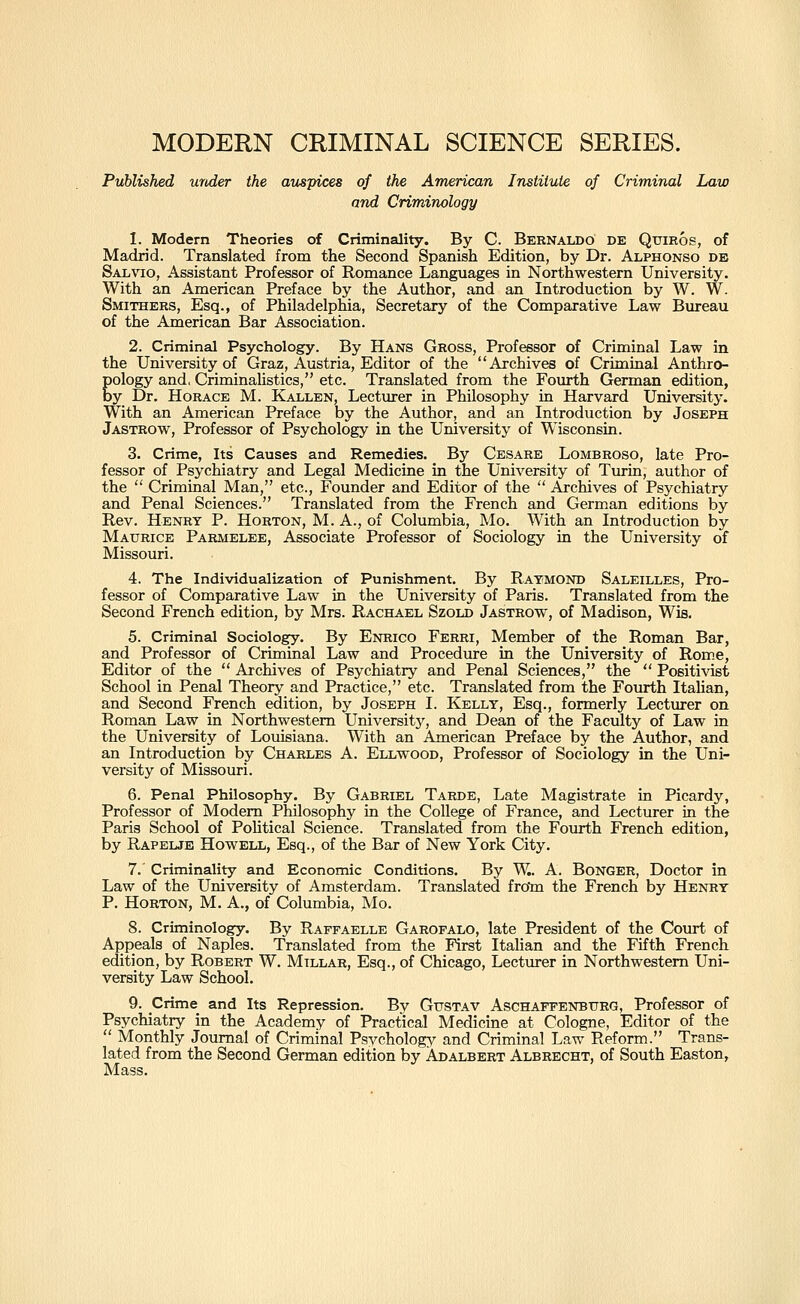 MODERN CRIMINAL SCIENCE SERIES. Published under the auspices of the Ame'rican Institute of Criminal Law and Criminology 1. Modern Theories of Criminality. By C. Bernaldo de Qtrmos, of Madrid. Translated from the Second Spanish Edition, by Dr. Alphonso db SAL\ao, Assistant Professor of Romance Languages in Northwestern University. With an American Preface by the Author, and an Introduction by W. W. Smithers, Esq., of Philadelphia, Secretary of the Comparative Law Bureau of the American Bar Association. 2. Criminal Psychology. By Hans Gross, Professor of Criminal Law in the University of Graz, Austria, Editor of the Archives of Criminal Anthro- Eology and, CriminaUstics, etc. Translated from the Fourth German edition, y Dr. Horace M. Kallen, Lecturer in Philosophy in Harvard University. With an American Preface by the Author, and an Introduction by Joseph Jastrow, Professor of Psychology in the University of Wisconsin. 3. Crime, Its Causes and Remedies. By Cesare Lombroso, late Pro- fessor of Psychiatry and Legal Medicine in the University of Turin, author of the  Criminal Man, etc., Founder and Editor of the  Archives of Psychiatry and Penal Sciences. Translated from the French and German editions by Rev. Henry P. Horton, M. A., of Columbia, Mo. With an Introduction by Maurice Parmelee, Associate Professor of Sociology in the University of Missouri. 4. The Individualization of Punishment. By Ratmond Saleilles, Pro- fessor of Comparative Law in the University of Paris. Translated from the Second French edition, by Mrs. Rachael Szold Jastrow, of Madison, Wis. 5. Criminal Sociology. By Enrico Ferri, Member of the Roman Bar, and Professor of Criminal Law and Procedure in the University of Rome, Editor of the  Archives of Psychiatry and Penal Sciences, the  Positixdst School in Penal Theory and Practice, etc. Translated from the Fourth Italian, and Second French edition, by Joseph I. Kelly, Esq., formerly Lectiu-er on Roman Law in Northwestern Universitj'^, and Dean of the Faculty of Law in the University of Louisiana. With an American Preface by the Author, and an Introduction by Charles A. Ellwood, Professor of Sociology in the Uni- versity of Missouri. 6. Penal Philosophy. By Gabriel Tarde, Late Magistrate in Picardy, Professor of Modem Philosophy in the College of France, and Lecturer in the Paris School of PoUtical Science. Translated from the Fourth French edition, by Rapelje Howell, Esq., of the Bar of New York City. 7. Criminality and Economic Conditions. By W.. A. BoNGER, Doctor in Law of the University of Amsterdam. Translated froto the French by Henry P. Horton, M. A., of Columbia, Mo. 8. Criminology. By Raffaelle Garofalo, late President of the Court of Appeals of Naples. Translated from the First Italian and the Fifth French edition, by Robert W. Millar, Esq., of Chicago, Lecturer in Northwestern Uni- versity Law School. 9. Crime and Its Repression. By GusTAV Aschaffenburg, Professor of Psychiatry in the Academy of Practical Medicine at Cologne, Editor of the  Monthly Journal of Criminal Psychology and Criminal Law Reform. Trans- lated from the Second German edition by Adalbert Albrecht, of South Easton, Mass.