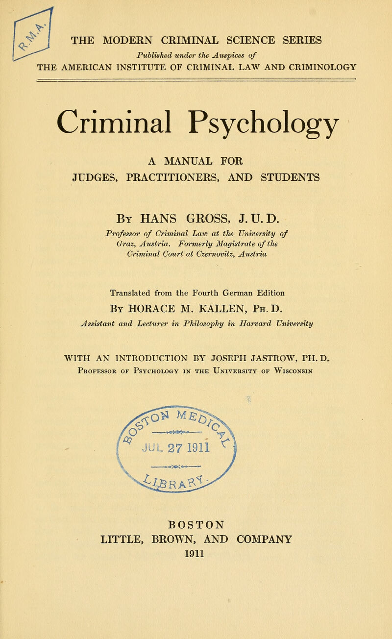 ^. , THE MODERN CRIMINAL SCIENCE SERIES Published under the Auspices of THE AMERICAN INSTITUTE OF CRIMINAL LAW AND CRIMINOLOGY Criminal Psychology A MANUAL FOR JUDGES, PRACTITIONERS, AND STUDENTS By HANS GROSS, J.U.D. Professor of Criminal Law at the University of Graz, Austria. Formerly Magistrate of the Criminal Court at Czernovitz, Austria Translated from the Fourth German Edition By HORACE M. XALLEN, Ph. D. Assistant and Lecturer in Philosophy in Harvard University WITH AN INTRODUCTION BY JOSEPH JASTROW, PH. D. Professor of Psychology in the University of Wisconsin BOSTON LITTLE, BROWN, AND COMPANY 1911