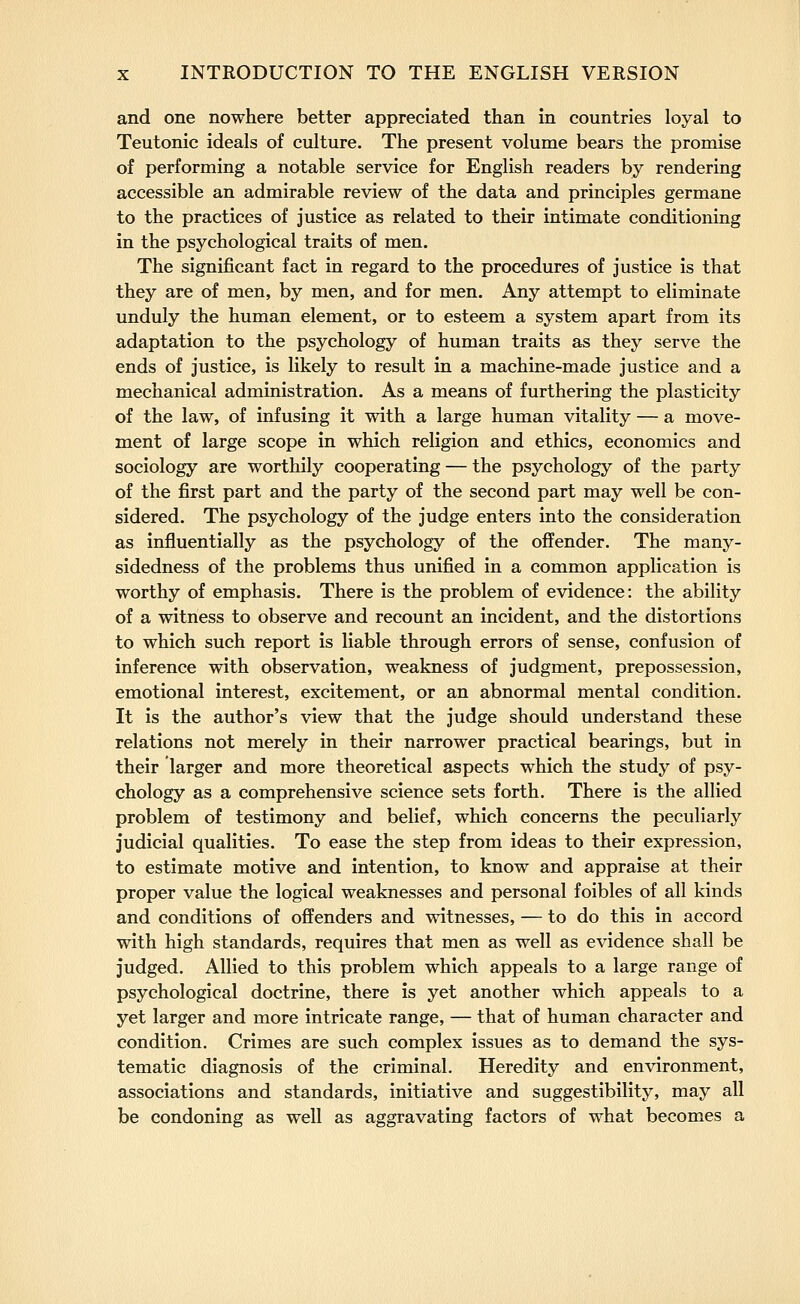 and one nowhere better appreciated than in countries loyal to Teutonic ideals of culture. The present volume bears the promise of performing a notable service for English readers by rendering accessible an admirable review of the data and principles germane to the practices of justice as related to their intimate conditioning in the psychological traits of men. The significant fact in regard to the procedures of justice is that they are of men, by men, and for men. Any attempt to eliminate unduly the human element, or to esteem a system apart from its adaptation to the psychology of human traits as they serve the ends of justice, is likely to result in a machine-made justice and a mechanical administration. As a means of furthering the plasticity of the law, of infusing it with a large human vitality — a move- ment of large scope in which religion and ethics, economics and sociology are worthily cooperating — the psychology of the party of the first part and the party of the second part may well be con- sidered. The psychology of the judge enters into the consideration as influentially as the psychology of the offender. The many- sidedness of the problems thus unified in a common application is worthy of emphasis. There is the problem of evidence: the ability of a witness to observe and recount an incident, and the distortions to which such report is liable through errors of sense, confusion of inference with observation, weakness of judgment, prepossession, emotional interest, excitement, or an abnormal mental condition. It is the author's view that the judge should understand these relations not merely in their narrower practical bearings, but in their larger and more theoretical aspects which the study of psy- chology as a comprehensive science sets forth. There is the allied problem of testimony and belief, which concerns the peculiarly judicial qualities. To ease the step from ideas to their expression, to estimate motive and intention, to know and appraise at their proper value the logical weaknesses and personal foibles of all kinds and conditions of offenders and witnesses, — to do this in accord with high standards, requires that men as well as evidence shall be judged. Allied to this problem which appeals to a large range of psychological doctrine, there is yet another which appeals to a yet larger and more intricate range, — that of human character and condition. Crimes are such complex issues as to demand the sys- tematic diagnosis of the criminal. Heredity and environment, associations and standards, initiative and suggestibility, may all be condoning as well as aggravating factors of what becomes a