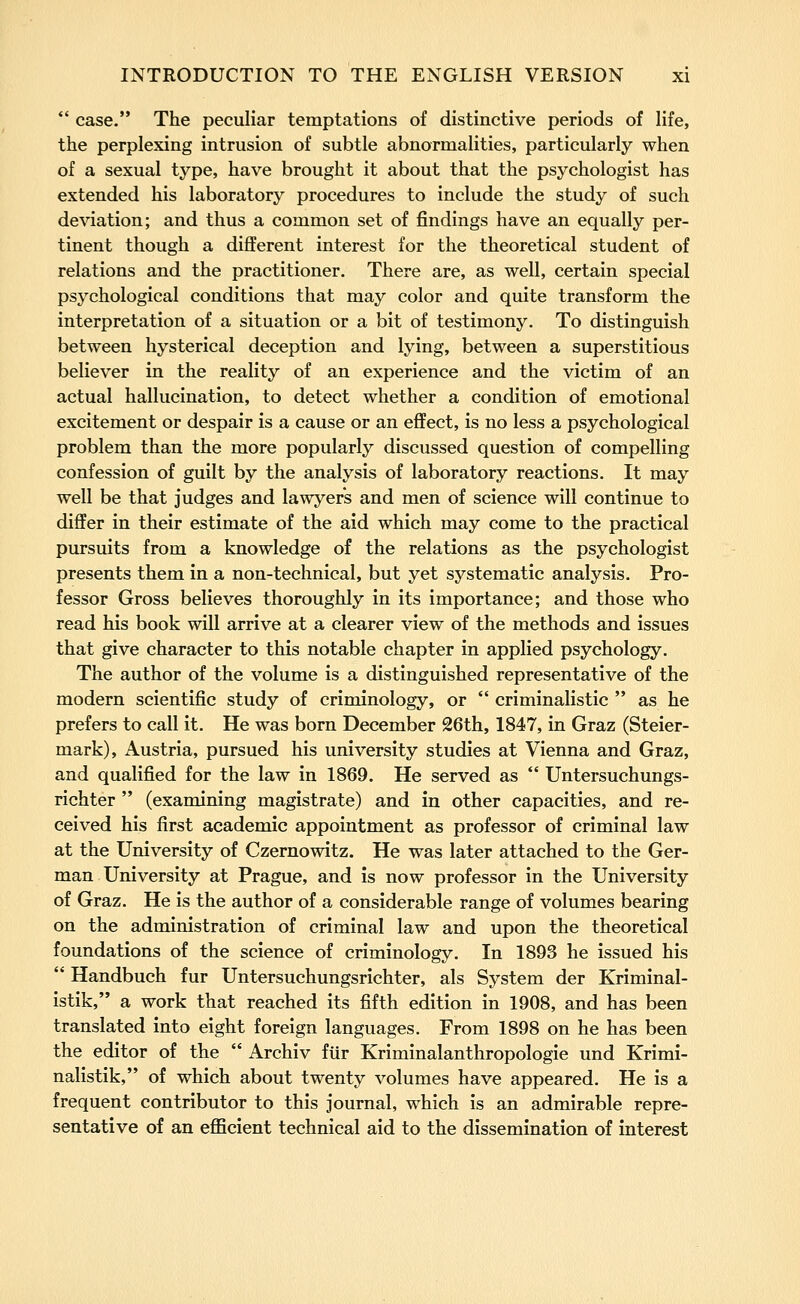  case. The peculiar temptations of distinctive periods of life, the perplexing intrusion of subtle abnormalities, particularly when of a sexual type, have brought it about that the psychologist has extended his laboratory procedures to include the study of such deviation; and thus a common set of findings have an equally per- tinent though a different interest for the theoretical student of relations and the practitioner. There are, as well, certain special psychological conditions that may color and quite transform the interpretation of a situation or a bit of testimony. To distinguish between hysterical deception and lying, between a superstitious believer in the reality of an experience and the victim of an actual hallucination, to detect whether a condition of emotional excitement or despair is a cause or an effect, is no less a psychological problem than the more popularly discussed question of compelling confession of guilt by the analysis of laboratory reactions. It may well be that judges and lawyers and men of science will continue to differ in their estimate of the aid which may come to the practical pursuits from a knowledge of the relations as the psychologist presents them in a non-technical, but yet systematic analysis. Pro- fessor Gross believes thoroughly in its importance; and those who read his book will arrive at a clearer view of the methods and issues that give character to this notable chapter in applied psychology. The author of the volume is a distinguished representative of the modern scientific study of criminology, or  criminalistic  as he prefers to call it. He was born December 26th, 1847, in Graz (Steier- mark), Austria, pursued his university studies at Vienna and Graz, and qualified for the law in 1869. He served as  Untersuchungs- richter  (examining magistrate) and in other capacities, and re- ceived his first academic appointment as professor of criminal law at the University of Czernowitz. He was later attached to the Ger- man University at Prague, and is now professor in the University of Graz. He is the author of a considerable range of volumes bearing on the administration of criminal law and upon the theoretical foundations of the science of criminology. In 1893 he issued his  Handbuch fur Untersuchungsrichter, als System der Kriminal- istik, a work that reached its fifth edition in 1908, and has been translated into eight foreign languages. From 1898 on he has been the editor of the  Archiv fiir Kriminalanthropologie und Krimi- nalistik, of which about twenty volumes have appeared. He is a frequent contributor to this journal, which is an admirable repre- sentative of an efficient technical aid to the dissemination of interest