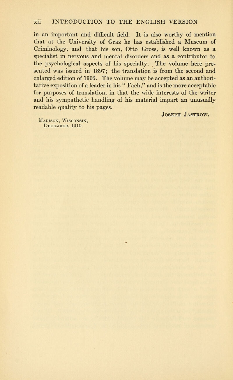 in an important and difficult field. It is also worthy of mention that at the University of Graz he has established a Museum of Criminology, and that his son, Otto Gross, is well known as a specialist in nervous and mental disorders and as a contributor to the psychological aspects of his specialty. The volume here pre- sented was issued in 1897; the translation is from the second and enlarged edition of 1905. The volume may be accepted as an authori- tative exposition of a leader in his  Fach, and is the more acceptable for purposes of translation, in that the wide interests of the writer and his sympathetic handling of his material impart an unusually readable quality to his pages. Joseph Jastrow. Madison, Wisconsin, December, 1910.