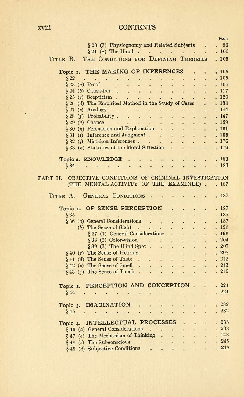 PAGE § 20 (7) Physiognomy and Related Subjects . . 83 §21 (8) The Hand ' . , . 100 Title B. The Conditions for Defining Theories . 105 Topic I. THE MAKING OF INFERENCES . . .105 §22 105 §23 (a) Proof 106 §24 (6) Causation 117 §25 (c) Scepticism 129 § 26 (d) The Empirical Method in the Study of Cases . . 136 §27 (e) Analogy 144 § 28 (/) ProbabiUty 147 §29 (g) Chance 159 § 30 (h) Persuasion and Explanation 161 § 31 (i) Inference and Judgment 165 §32 0) Mistaken Inferences 176 § 33 (k) Statistics of the Moral Situation 179 Topic 2. KNOWLEDGE  . . .183 §34 183 PART II. OBJECTIVE CONDITIONS OF CRIMINAL INVESTIGATION (THE MENTAL ACTIVITY OF THE EXAMINEE) . . 187 Title A. General Conditions 187 Topic I. OF SENSE PERCEPTION 187 §35 187 § 36 (o) General Considerations 187 (6) The Sense of Sight 196 § 37 (1) General Considerations 196 §38 (2) Color-vision 204 § 39 (3) The Blind Spot 207 § 40 (c) The Sense of Hearing 208 §41 id) The Sense of Taste 212 § 42 (e) The Sense of Smell 213 §43 (/) The Sense of Touch 215 Topic 2. PERCEPTION AND CONCEPTION . .221 §44 221 Topic 3. IMAGINATION 232 §45 232 Topic 4. INTELLECTUAL PROCESSES . . . .238 § 46 (a) General Considerations 238 § 47 (&) The Mechanism of Thinking 243 § 48 (c) The Subconscious 245 § 49 (d) Subjective Conditions 24S