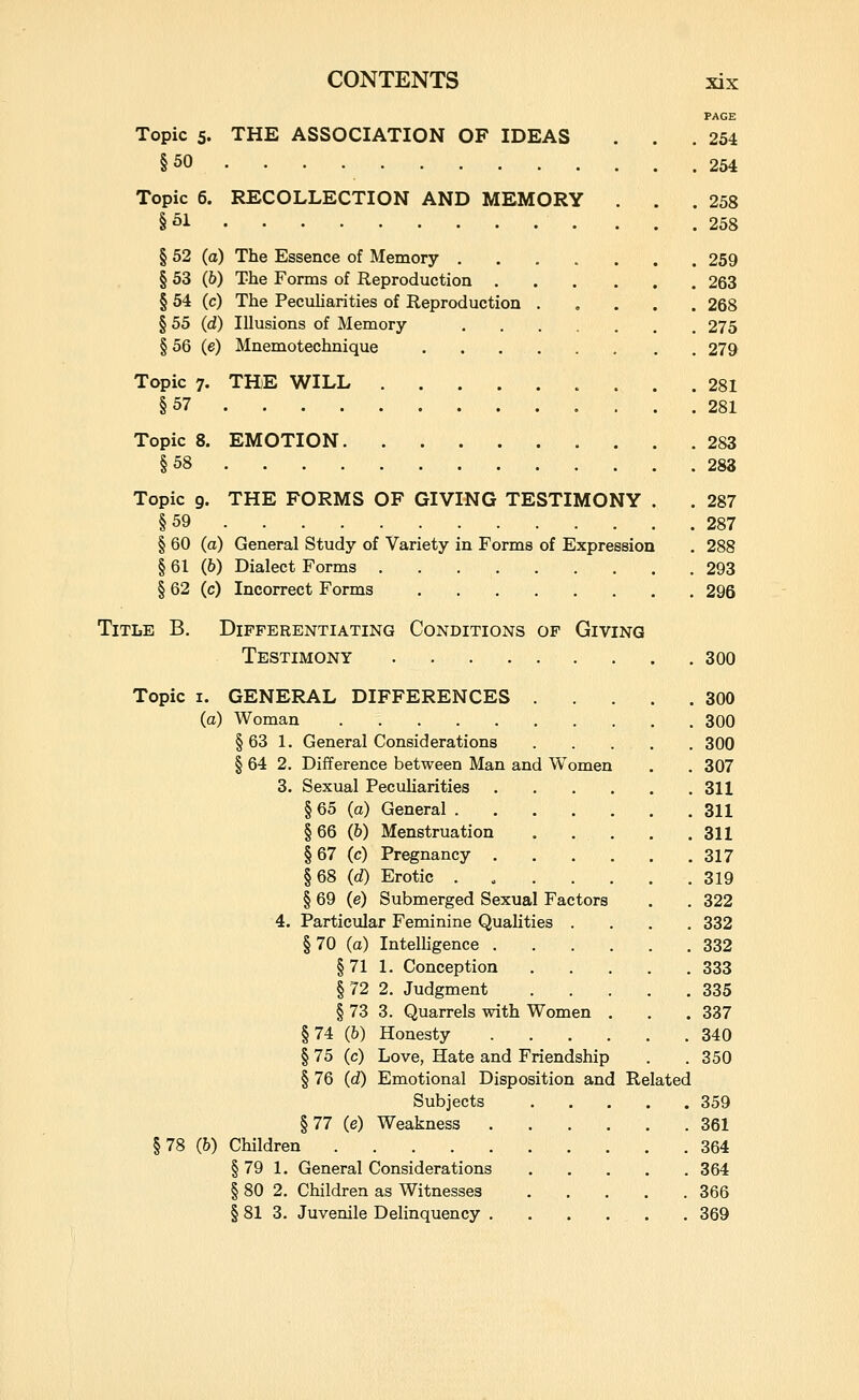 PAGE Topic 5. THE ASSOCIATION OF IDEAS . . .254 §50 254 Topic 6. RECOLLECTION AND MEMORY . . .258 §01 258 § 52 (a) The Essence of Memory 259 § 53 (6) The Forms of Reproduction 263 § 54 (c) The Pecuharities of Reproduction 268 § 55 (d) Illusions of Memory 275 § 56 (e) Mnemotechnique 279 Topic 7. TH)E WILL 281 §57 281 Topic 8. EMOTION 283 §58 283 Topic 9. THE FORMS OF GIVING TESTIMONY . . 287 §59 287 § 60 (a) General Study of Variety in Forms of Expression . 288 § 61 (fi) Dialect Forms 293 § 62 (c) Incorrect Forms 296 Title B, Differentiating Conditions of Giving Testimony 300 Topic I. GENERAL DIFFERENCES 300 (a) Woman 300 § 63 1. General Considerations 300 § 64 2. Difference between Man and Women . . 307 3. Sexual Peculiarities 311 § 65 (a) General 311 §66 (6) Menstruation . . . . .311 § 67 (c) Pregnancy 317 §68 (d) Erotic 319 § 69 (e) Submerged Sexual Factors . . 322 4. Particular Feminine Quahties .... 332 §70 (a) Intelligence 332 §71 1. Conception 333 §72 2. Judgment 335 § 73 3. Quarrels with Women . . . 337 §74 (b) Honesty 340 § 75 (c) Love, Hate and Friendship . .350 § 76 (d) Emotional Disposition and Related Subjects 359 §77 (e) Weakness 361 §78 (b) Children 364 § 79 1. General Considerations 364 § 80 2. Children as Witnesses 366 § 81 3. Juvenile Delinquency . . . . . . 369