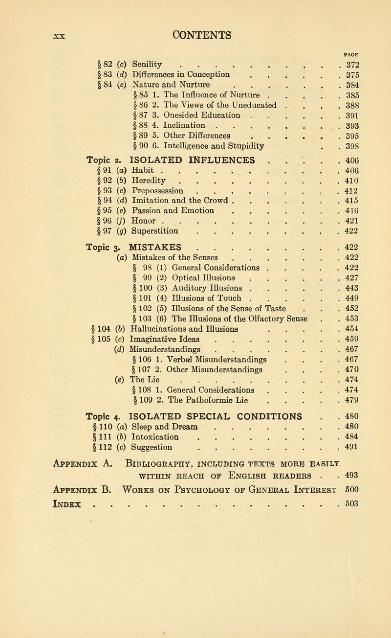 FACE §82 (c) Senility . .372 § 83 (d) Differences in Conception 375 § 84 (e) Nature and Nurture 384 § 85 1. The Influence of Nurture 385 § 86 2. The Views of the Uneducated . . . .388 § 87 3. Onesided Education 391 § 88 4. IncHnation _ . 393 § 89 5. Other Differences .395 § 90 6. IntelUgence and Stupidity . . 398 Topic 2. ISOLATED INFLUENCES 406 §91 (a) Habit 406 §92 (6) Heredity 410 § 93 (c) Prepossession 412 § 94 (d) Imitation and the Crowd 415 § 95 (e) Passion and Emotion 416 §96 (/) Honor 421 §97 Ig) Superstition 422 Topic 3. MISTAKES 422 (a) Mistakes of the Senses 422 § 98 (1) General Considerations 422 § 99 (2) Optical Illusions 427 § 100 (3) Auditory Illusions 443 § 101 (4) lUusions of Touch 449 § 102 (5) Illusions of the Sense of Taste . . .452 § 103 (6) The Illusions of the Olfactory Sense . . 453 § 104 (&) Hallucinations and Illusions 454 § 105 (c) Imaginative Ideas 459 (d) Misunderstandings 467 § 106 1. Verba'l Misunderstandings .... 467 § 107 2. Other Misunderstandings .... 470 (e) The Lie 474 § 108 1. General Considerations 474 § 109 2. The Pathoformic Lie 479 Topic 4. ISOLATED SPECIAL CONDITIONS . 480 §110 (a) Sleep and Dream 480 § 111 (6) Intoxication 484 §112 (c) Suggestion . . 491 Appendix A. Bibliography, including texts more easily within reach of english readers . • 493 Appendix B. Works on Psychology of General Interest 500 Index 503