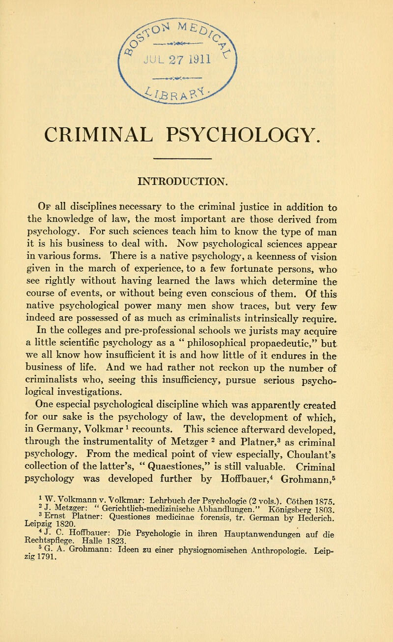 CRIMINAL PSYCHOLOGY. INTRODUCTION. Of all disciplines necessary to the criminal justice in addition to the knowledge of law, the most important are those derived from psychology. For such sciences teach him to know the type of man it is his business to deal with. Now psychological sciences appear in various forms. There is a native psychology, a keenness of vision given in the march of experience, to a few fortunate persons, who see rightly without having learned the laws which determine the course of events, or without being even conscious of them. Of this native psychological power many men show traces, but very few indeed are possessed of as much as criminalists intrinsically require^ In the colleges and pre-professional schools we jurists may acquire a little scientific psychology as a  philosophical propaedeutic, but we all know how insufficient it is and how little of it endures in the business of life. And we had rather not reckon up the number of criminalists who, seeing this insufficiency, pursue serious psycho- logical investigations. One especial psychological discipline which was apparently created for our sake is the psychology of law, the development of which, in Germany, Volkmar ^ recounts. This science afterward developed, through the instrumentality of Metzger ^ and Platner,^ as criminal psychology. From the medical point of view especially, Choulant's collection of the latter's,  Quaestiones, is still valuable. Criminal psychology was developed further by Hoffbauer,^ Grohmann,^ iW.Volkmannv. Volkmar: LehrbuchderPsychoIogie (2 vols.). Cothen 1875. 2 J. Metzger:  Gerichtlich-medizinische Abhandlungen. Konigsberg 1803. 3 Ernst Platner: Questiones medicinae forensis, tr. German bv Hederich, Leipzig 1820. *J. C. Hoffbauer: Die Psychologie in ihren Hauptanwendungen auf die Rechtspflege. Halle 1823. 5 G. A. Grohmann: Ideen zu einer physiognomischen Anthropologie. Leip-^ zig 1791.