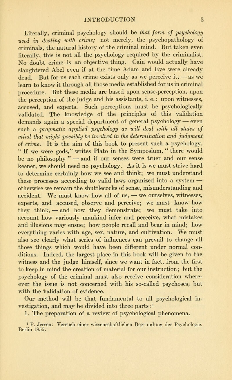Literally, criminal psychology should be that form of psychology used in dealing with crime; not merely, the psychopathology of criminals, the natural history of the criminal mind. But taken even literally, this is not all the psychology required by the criminalist. No doubt crime is an objective thing. Cain would actually have slaughtered Abel even if at the time Adam and Eve were already dead. But for us each crime exists only as we perceive it, — as we learn to know it through all those media established for us in criminal procedure. But these media are based upon sense-perception, upon the perception of the judge and his assistants, i. e.: upon witnesses, accused, and experts. Such perceptions must be psychologically validated. The knowledge of the principles of this validation demands again a special department of general psychology — even such a pragmatic applied psychology as will deal with all states of mind that might possibly be involved in the determination and judgment of crime. It is the aim of this book to present such a psychology.  If we were gods, writes Plato in the Symposium,  there would be no philosophy  — and if our senses were truer and our sense keener, we should need no psychology. As it is we must strive hard to determine certainly how we see and think; we must understand these processes according to valid laws organized into a system — otherwise we remain the shuttlecocks of sense, misunderstanding and accident. We must know how all of us, — we ourselves, witnesses, experts, and accused, observe and perceive; we must know how they think, — and how they demonstrate; we must take into account how variously mankind infer and perceive, what mistakes and illusions may ensue; how people recall and bear in mind; how everything varies with age, sex, nature, and cultivation. We must also see clearly what series of influences can prevail to change all those things which would have been different under normal con- ditions. Indeed, the largest place in this book will be given to the witness and the judge himself, since we want in fact, from the first to keep in mind the creation of material for our instruction; but the psychology of the criminal must also receive consideration where- ever the issue is not concerned with his so-called psychoses, but with the Validation of evidence. Our method will be that fundamental to all psychological in- vestigation, and may be divided into three parts: ^ 1. The preparation of a review of psychological phenomena. 1 P. Jessen: Versuch einer -wissenschaftlichen Begriindung der Psychologie. Berlin 1855.