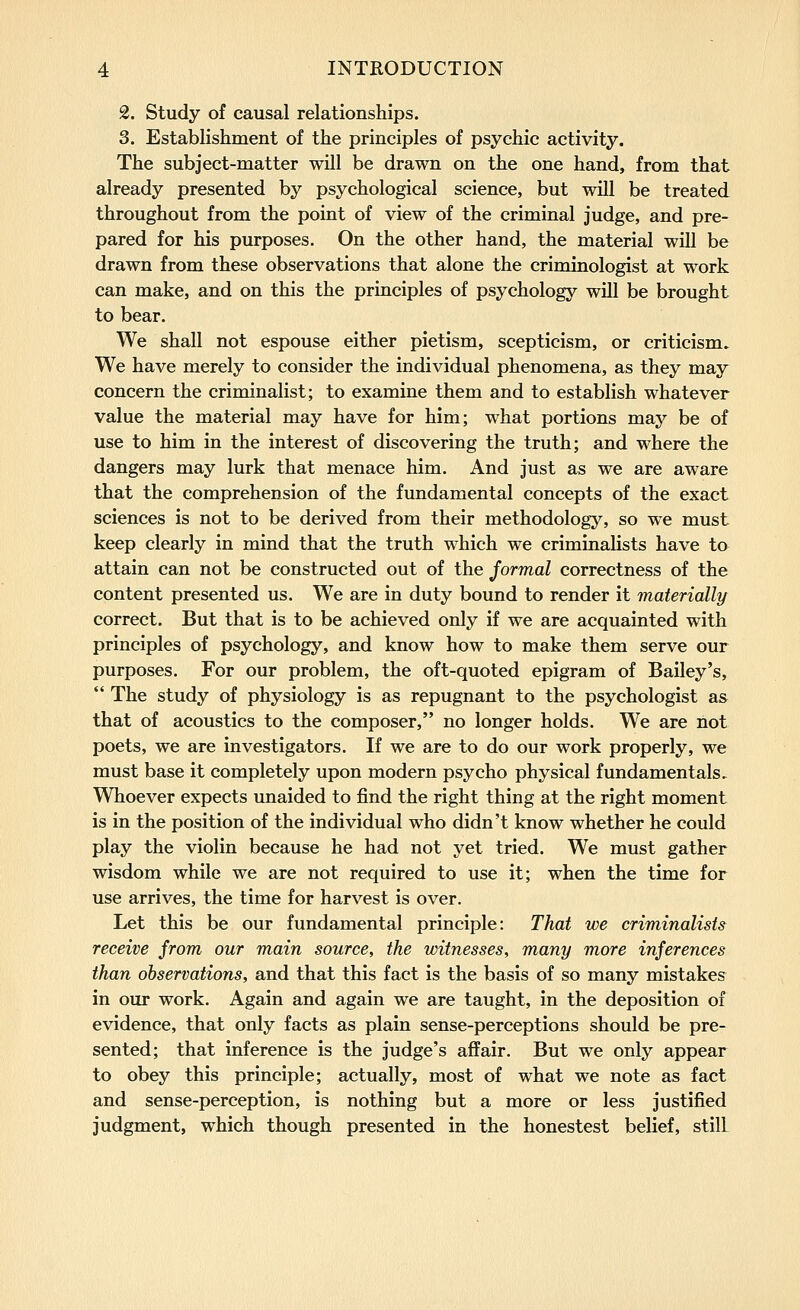 2. Study of causal relationships. 3. Establishment of the principles of psychic activity. The subject-matter will be drawn on the one hand, from that already presented by psychological science, but will be treated throughout from the point of view of the criminal judge, and pre- pared for his purposes. On the other hand, the material will be drawn from these observations that alone the criminologist at work can make, and on this the principles of psychology will be brought to bear. We shall not espouse either pietism, scepticism, or criticism. We have merely to consider the individual phenomena, as they may concern the criminalist; to examine them and to establish whatever value the material may have for him; what portions may be of use to him in the interest of discovering the truth; and where the dangers may lurk that menace him. And just as we are aware that the comprehension of the fundamental concepts of the exact sciences is not to be derived from their methodology, so we must keep clearly in mind that the truth which we criminahsts have to attain can not be constructed out of the formal correctness of the content presented us. We are in duty bound to render it materially correct. But that is to be achieved only if we are acquainted with principles of psychology, and know how to make them serve our purposes. For our problem, the oft-quoted epigram of Bailey's, The study of physiology is as repugnant to the psychologist as that of acoustics to the composer, no longer holds. We are not poets, we are investigators. If we are to do our work properly, we must base it completely upon modern psycho physical fundamentals. Whoever expects unaided to find the right thing at the right moment is in the position of the individual who didn't know whether he could play the violin because he had not yet tried. We must gather wisdom while we are not required to use it; when the time for use arrives, the time for harvest is over. Let this be our fundamental principle: That we criminalists receive jrom our main source, the witnesses, many more inferences than observations, and that this fact is the basis of so many mistakes in our work. Again and again we are taught, in the deposition of evidence, that only facts as plain sense-perceptions should be pre- sented; that inference is the judge's aflPair. But we only appear to obey this principle; actually, most of what we note as fact and sense-perception, is nothing but a more or less justified judgment, which though presented in the honestest belief, still