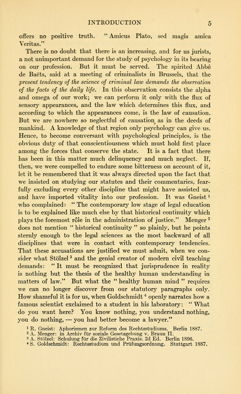 offers no positive truth. Amicus Plato, sed magis arnica Veritas. There is no doubt that there is an increasing, and for us jurists, a not unimportant demand for the study of psychology in its bearing on our profession. But it must be served. The spirited Abbe de Baets, said at a meeting of criminalists in Brussels, that the present tendency of the science of criminal law demands the observation of the facts of the daily life. In this observation consists the alpha and omega of our work; we can perform it only with the flux of sensory appearances, and the law which determines this flux, and according to which the appearances come, is the law of causation. But we are nowhere so neglectful of causation as in the deeds of mankind. A knowledge of that region only psychology can give us. Hence, to become conversant with psychological principles, is the obvious duty of that conscientiousness which must hold first place among the forces that conserve the state. It is a fact that there has been in this matter much delinquency and much neglect. If, then, we were compelled to endure some bitterness on account of it, let it be remembered that it was always directed upon the fact that we insisted on studying our statutes and their commentaries, fear- fully excluding every other discipline that might have assisted us, and have imported vitality into our profession. It was Gneist ^ who complained: The contemporary low stage of legal education is to be explained like much else by that historical continuity which plays the foremost role in the administration of justice. Menger ^ does not mention historical continuity so plainly, but he points sternly enough to the legal sciences as the most backward of all disciplines that were in contact with contemporary tendencies. That these accusations are justified we must admit, when we con- sider what Stolzel ^ and the genial creator of modern civil teaching demands: It must be recognized that jurisprudence in reality is nothing but the thesis of the healthy human understanding in matters of law. But what the healthy human mind requires we can no longer discover from our statutory paragraphs only. How shameful it is for us, when Goldschmidt ^ openly narrates how a famous scientist exclaimed to a student in his laboratory: What do you want here? You know nothing, you understand nothing, you do nothing, — you had better become a lawyer. 1 R. Gneist: Aphorismen zur Reform des Rechtsstudiums. Berlin 1887. 2 A. Menger: in Archiv fiir soziale Gesetzgebung v. Braun II. 3 A. Stolzel: Schulung fur die Zivilistiche Praxis. 2d Ed. Berlin 1896. * S. Goldschmidt: Rechtsstudium und Priifxingsordnung. Stuttgart 1887.