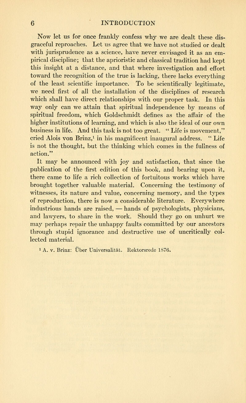 Now let us for once frankly confess why we are dealt these dis- graceful reproaches. Let us agree that we have not studied or dealt with jurisprudence as a science, have never envisaged it as an em- pirical discipline; that the aprioristic and classical tradition had kept this insight at a distance, and that where investigation and effort toward the recognition of the true is lacking, there lacks everything of the least scientific importance. To be scientifically legitimate, we need first of all the installation of the disciplines of research which shall have direct relationships with our proper task. In this way only can we attain that spiritual independence by means of spiritual freedom, which Goldschmidt defines as the affair of the higher institutions of learning, and which is also the ideal of our own business in life. And this task is not too great.  Life is movement, cried Alois von Brinz,^ in his magnificent inaugural address.  Life is not the thought, but the thinking which comes in the fullness of action. It may be announced with joy and satisfaction, that since the publication of the first edition of this book, and bearing upon it, there came to life a rich collection of fortuitous works which have brought together valuable material. Concerning the testimony of witnesses, its nature and value, concerning memory, and the types of reproduction, there is now a considerable literature. Everywhere industrious hands are raised, — hands of psychologists, physicians, and lawyers, to share in the work. Should they go on unhurt we may perhaps repair the unhappy faults committed by our ancestors through stupid ignorance and destructive use of uncritically col- lected material. ^ A. V. Brinz: tJber Universalitat. Rektorsrede 1876.