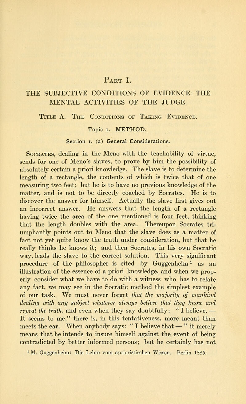 Part I. THE SUBJECTIVE CONDITIONS OF EVIDENCE: THE MENTAL ACTIVITIES OF THE JUDGE. Title A. The Conditions of Taking Evidence. Topic I. METHOD. Section i. (a) General Considerations. Socrates, dealing in the Meno with the teachability of virtue, sends for one of Meno's slaves, to prove by him the possibility of absolutely certain a priori knowledge. The slave is to determine the length of a rectangle, the contents of which is twice that of one measuring two feet; but he is to have no previous knowledge of the matter, and is not to be directly coached by Socrates. He is to discover the answer for himself. Actually the slave first gives out an incorrect answer. He answers that the length of a rectangle having twice the area of the one mentioned is four feet, thinking that the length doubles with the area. Thereupon Socrates tri- umphantly points out to INIeno that the slave does as a matter of fact not yet quite know the truth under consideration, but that he really thinks he knows it; and then Socrates, in his own Socratic way, leads the slave to the correct solution. This very significant procedure of the philosopher is cited by Guggenheim ^ as an illustration of the essence of a priori knowledge, and when we prop- erly consider what we have to do with a witness who has to relate any fact, we may see in the Socratic method the simplest example of our task. We must never forget that the majority of mankind dealing with any subject whatever always believe that they know and repeat the truth, and even when they say doubtfully:  I believe. — It seems to me, there is, in this tentativeness, more meant than meets the ear. When anybody says:  I believe that —  it merely means that he intends to insure himself against the event of being contradicted by better informed persons; but he certainly has not 1 M. Guggenheim: Die Lehre vom aprioristischen Wissen. Berlin 1885.