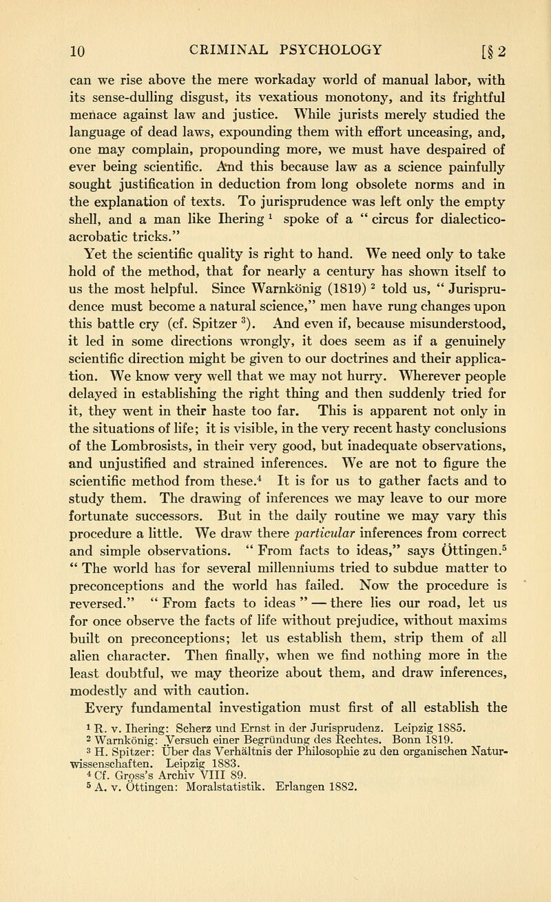 can we rise above the mere workaday world of manual labor, with its sense-dulling disgust, its vexatious monotony, and its frightful menace against law and justice. While jurists merely studied the language of dead laws, expounding them with effort unceasing, and, one may complain, propounding more, we must have despaired of ever being scientific. And this because law as a science painfully sought justification in deduction from long obsolete norms and in the explanation of texts. To jurisprudence was left only the empty shell, and a man like Ihering ^ spoke of a  circus for dialectico- acrobatic tricks. Yet the scientific quality is right to hand. We need only to take hold of the method, that for nearly a century has shown itself to us the most helpful. Since Warnkonig (1819) ^ told us,  Jurispru- dence must become a natural science, men have rung changes upon this battle cry (cf. Spitzer ^). And even if, because misunderstood, it led in some directions wrongly, it does seem as if a genuinely scientific direction might be given to our doctrines and their applica- tion. We know very well that we may not hurry. Wherever people delayed in establishing the right thing and then suddenly tried for it, they went in their haste too far. This is apparent not only in the situations of life; it is visible, in the very recent hasty conclusions of the Lombrosists, in their very good, but inadequate observations, and unjustified and strained inferences. We are not to figure the scientific method from these.^ It is for us to gather facts and to study them. The drawing of inferences we may leave to our more fortunate successors. But in the daily routine we may vary this procedure a little. We draw there particular inferences from correct and simple observations.  From facts to ideas, says Ottingen.^  The world has for several millenniums tried to subdue matter to preconceptions and the world has failed. Now the procedure is reversed.  From facts to ideas  — there lies our road, let us for once observe the facts of life without prejudice, without maxims built on preconceptions; let us establish them, strip them of all alien character. Then finally, when we find nothing more in the least doubtful, we may theorize about them, and draw inferences, modestly and with caution. Every fundamental investigation must first of all establish the 1 R. V. Ihering: Scherz und Ernst in der Jurisprudenz. Leipzig 1885. 2 Warnkonig: Versuch einer Begriindung des Reehtes. Bonn 1819. 3 H. Spitzer: tjber das Verhaltnis der Philosophie zu den organischen Natur- wissenscliaften. Leipzig 1883. 4 Cf. Gross's Archiv VIII 89. 5 A. V. Ottingen: Moralstatistik. Erlangen 1882.