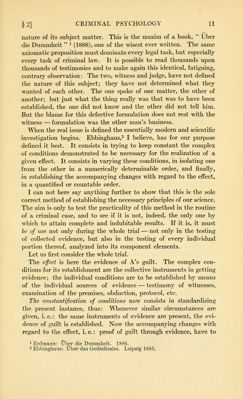 nature of its subject matter. This is the maxim of a book, Uber die Dummheit ^ (1886), one of the wisest ever written. The same axiomatic proposition must dominate every legal task, but especially every task of criminal law. It is possible to read thousands upon thousands of testimonies and to make again this identical, fatiguing, contrary observation: The two, witness and judge, have not defined the nature of this subject; they have not determined what they wanted of each other. The one spoke of one matter, the other of another; but just what the thing really was that was to have been established, the one did not know and the other did not tell him. But the blame for this defective formulation does not rest with the witness — formulation was the other man's business. When the real issue is defined the essentially modern and scientific investigation begins. Ebbinghaus,^ I believe, has for our purpose defined it best. It consists in trying to keep constant the complex of conditions demonstrated to be necessary for the realization of a given effect. It consists in varying these conditions, in isolating one from the other in a numerically determinable order, and finally, in establishing the accompanying changes with regard to the effect, in a quantified or countable order. I can not here say anything further to show that this is the sole correct method of establishing the necessary principles of our science. The aim is only to test the practicality of this method in the routine of a criminal case, and to see if it is not, indeed, the only one by which to attain complete and indubitable results. If it is, it must he of use not only during the whole trial — not only in the testing of collected evidence, but also in the testing of every individual portion thereof, analyzed into its component elements. Let us first consider the whole trial. The efect is here the evidence of A's guilt. The complex con- ditions for its establishment are the collective instruments in getting evidence; the individual conditions are to be established by means of the individual sources of evidence — testimony of witnesses, examination of the premises, obduction, protocol, etc. TJie constantification of conditions now consists in standardizing the present instance, thus: Whenever similar circumstances are given, i. e.: the same instruments of evidence are present, the evi- dence of guilt is established. Now the accompanying changes with regard to the effect, i. e.: proof of guilt through evidence, have to 1 Erdmann: IJber die Dummheit. 1886. 2 Ebbinghaus: Uber das Gedachtniss. Leipzig 1885.