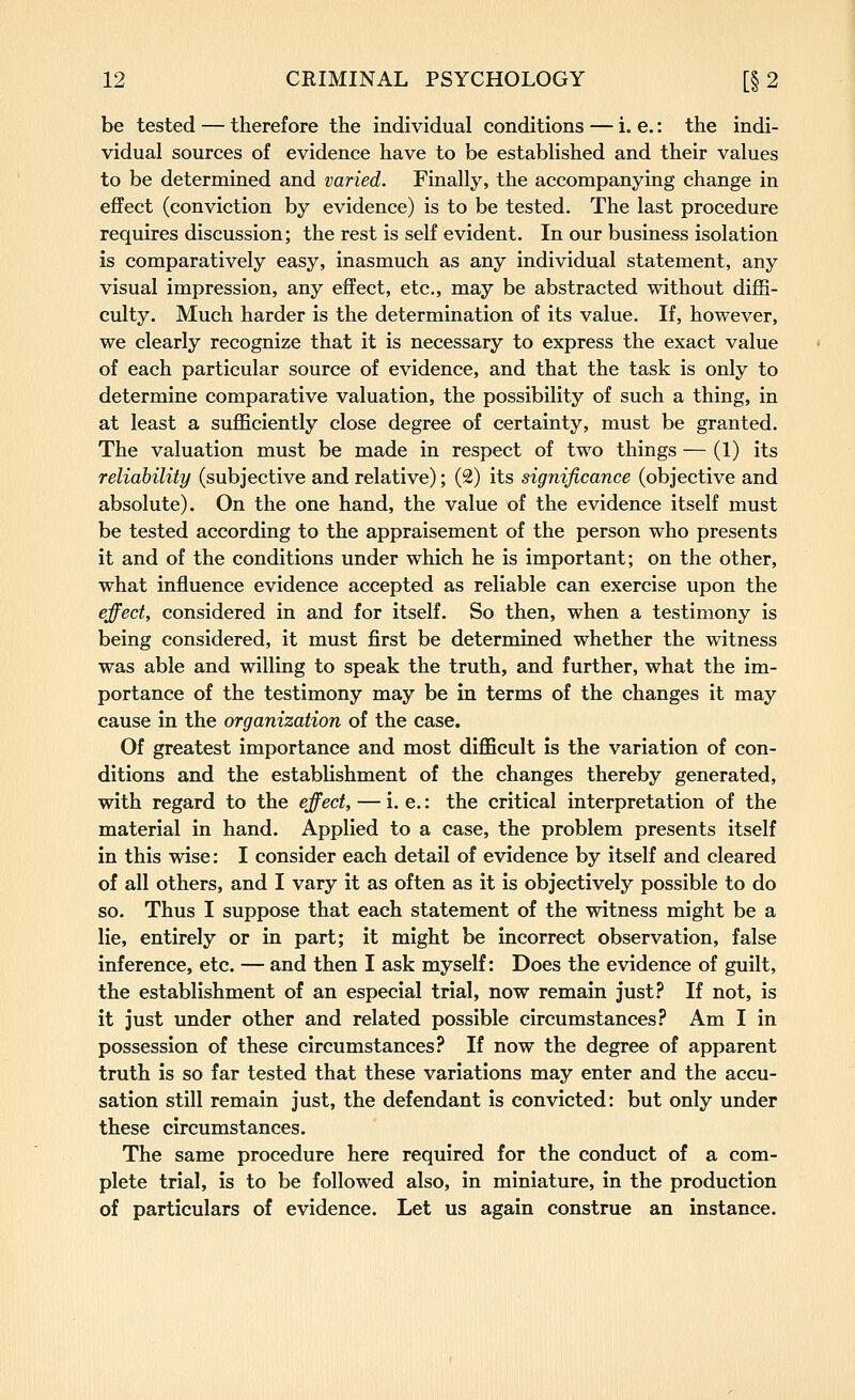 be tested — therefore the individual conditions — i. e.: the indi- vidual sources of evidence have to be established and their values to be determined and varied. Finally, the accompanying change in effect (conviction by evidence) is to be tested. The last procedure requires discussion; the rest is self evident. In our business isolation is comparatively easy, inasmuch as any individual statement, any visual impression, any effect, etc., may be abstracted without diffi- culty. Much harder is the determination of its value. If, however, we clearly recognize that it is necessary to express the exact value of each particular source of evidence, and that the task is only to determine comparative valuation, the possibility of such a thing, in at least a sufl&ciently close degree of certainty, must be granted. The valuation must be made in respect of two things — (1) its reliability (subjective and relative); (2) its significance (objective and absolute). On the one hand, the value of the evidence itself must be tested according to the appraisement of the person who presents it and of the conditions under which he is important; on the other, what influence evidence accepted as reliable can exercise upon the effect, considered in and for itself. So then, when a testimony is being considered, it must first be determined whether the witness was able and willing to speak the truth, and further, what the im- portance of the testimony may be in terms of the changes it may cause in the organization of the case. Of greatest importance and most difficult is the variation of con- ditions and the establishment of the changes thereby generated, with regard to the effect, — i. e.: the critical interpretation of the material in hand. Applied to a case, the problem presents itself in this wise: I consider each detail of evidence by itself and cleared of all others, and I vary it as often as it is objectively possible to do so. Thus I suppose that each statement of the witness might be a lie, entirely or in part; it might be incorrect observation, false inference, etc. — and then I ask myself: Does the evidence of guilt, the establishment of an especial trial, now remain just? If not, is it just under other and related possible circumstances? Am I in possession of these circumstances? If now the degree of apparent truth is so far tested that these variations may enter and the accu- sation still remain just, the defendant is convicted: but only under these circumstances. The same procedure here required for the conduct of a com- plete trial, is to be followed also, in miniature, in the production of particulars of evidence. Let us again construe an instance.