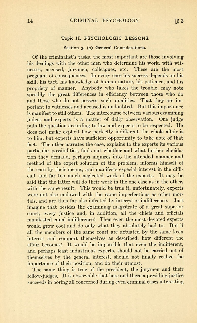 Topic II. PSYCHOLOGIC LESSONS. Section 3. (a) General Considerations. Of the criminalist's tasks, the most important are those involving his dealings with the other men who determine his work, with wit- nesses, accused, jurymen, colleagues, etc. These are the most pregnant of consequences. In every case his success depends on his skill, his tact, his knowledge of human nature, his patience, and his propriety of manner. Anybody who takes the trouble, may note speedily the great differences in efficiency between those who do and those who do not possess such qualities. That they are im- portant to witnesses and accused is undoubted. But this importance is manifest to still others. The intercourse between various examining judges and experts is a matter of daily observation. One judge puts the question according to law and expects to be respected. He does not make explicit how perfectly indifferent the whole affair is to him, but experts have sufficient opportunity to take note of that fact. The other narrates the case, explains to the experts its various particular possibilities, finds out whether and what further elucida- tion they demand, perhaps inquires into the intended manner and method of the expert solution of the problem, informs himself of the case by their means, and manifests especial interest in the diffi- cult and far too much neglected work of the experts. It may be said that the latter will do their work in the one case as in the other, with the same result. This would be true if, unfortunately, experts were not also endowed with the same imperfections as other mor- tals, and are thus far also infected by interest or indifference. Just imagine that besides the examining magistrate of a great superior court, every justice and, in addition, all the chiefs and officials manifested equal indifference! Then even the most devoted experts would grow cool and do only what they absolutely had to. But if all the members of the same court are actuated by the same keen interest and comport themselves as described, how different the affair becomes! It would be impossible that even the indifferent, and perhaps least industrious experts, should not be carried out of themselves by the general interest, should not finally realize the importance of their position, and do their utmost. The same thing is true of the president, the jurymen and their fellow-judges. It is observable that here and there a presiding justice succeeds in boring all concerned during even criminal cases interesting