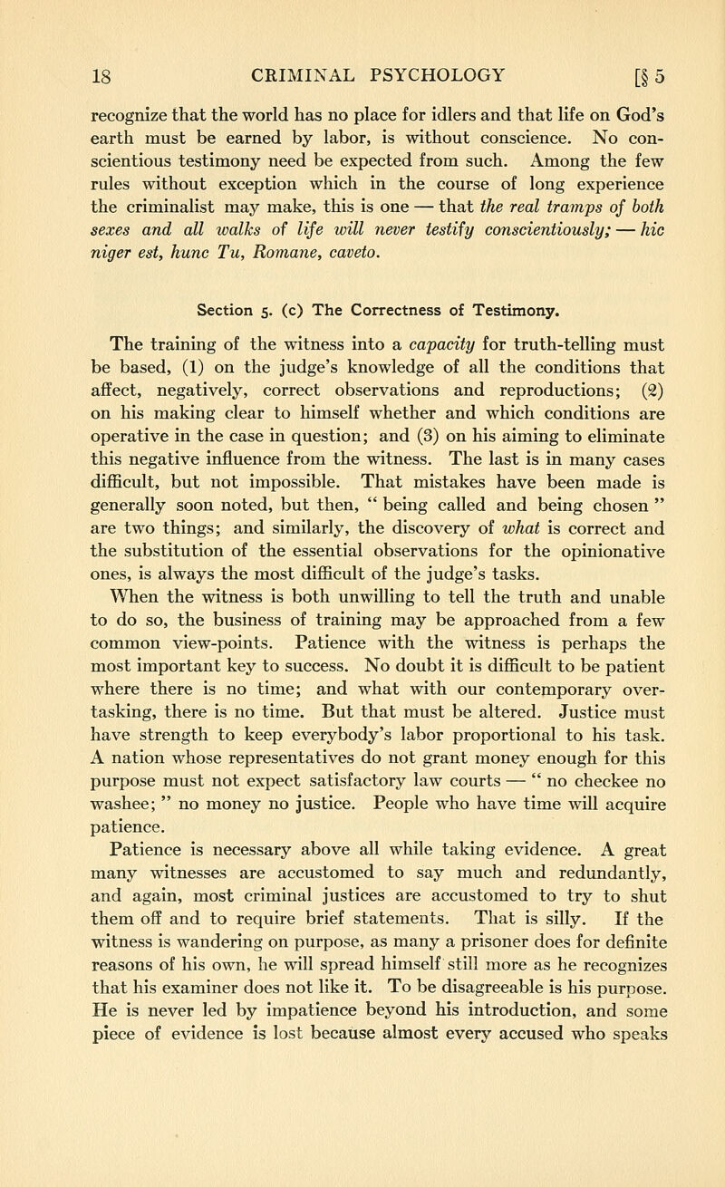recognize that the world has no place for idlers and that life on God's earth must be earned by labor, is without conscience. No con- scientious testimony need be expected from such. Among the few rules without exception which in the course of long experience the criminalist may make, this is one — that the real tramps of both sexes and all walks of life will never testify conscientiously; — hie niger est, hunc Tu, Romane, caveto. Section 5. (c) The Correctness of Testimony. The training of the witness into a capacity for truth-telling must be based, (1) on the judge's knowledge of all the conditions that affect, negatively, correct observations and reproductions; (2) on his making clear to himself whether and which conditions are operative in the case in question; and (3) on his aiming to eliminate this negative influence from the witness. The last is in many cases difficult, but not impossible. That mistakes have been made is generally soon noted, but then, being called and being chosen are two things; and similarly, the discovery of what is correct and the substitution of the essential observations for the opinionative ones, is always the most difficult of the judge's tasks. When the witness is both unwilling to tell the truth and unable to do so, the business of training may be approached from a few common view-points. Patience with the witness is perhaps the most important key to success. No doubt it is difficult to be patient where there is no time; and what with our contemporary over- tasking, there is no time. But that must be altered. Justice must have strength to keep everybody's labor proportional to his task. A nation whose representatives do not grant money enough for this purpose must not expect satisfactory law courts — no checkee no washee; no money no justice. People who have time will acquire patience. Patience is necessary above all while taking evidence. A great many witnesses are accustomed to say much and redundantly, and again, most criminal justices are accustomed to try to shut them off and to require brief statements. That is silly. If the witness is wandering on purpose, as many a prisoner does for definite reasons of his own, he will spread himself still more as he recognizes that his examiner does not like it. To be disagreeable is his purpose. He is never led by impatience beyond his introduction, and some piece of evidence is lost because almost every accused who speaks