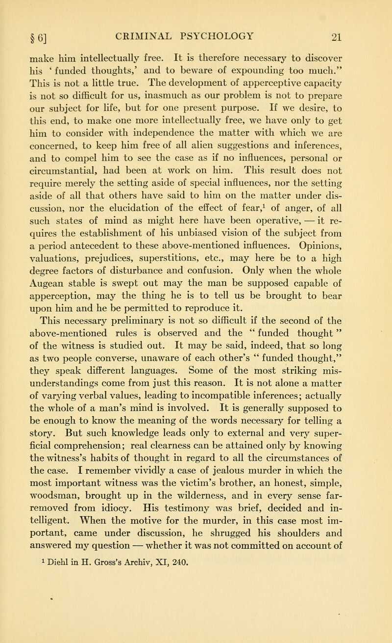 make him intellectually free. It is therefore necessary to discover his ' funded thoughts,' and to beware of expounding too much. This is not a little true. The development of apperceptive capacity is not so difficult for us, inasmuch as our problem is not to prepare our subject for life, but for one present purpose. If we desire, to this end, to make one more intellectually free, we have only to get him to consider with independence the matter with which we are concerned, to keep him free of all alien suggestions and inferences, and to compel him to see the case as if no influences, personal or circumstantial, had been at work on him. This result does not require merely the setting aside of special influences, nor the setting aside of all that others have said to him on the matter under dis- cussion, nor the elucidation of the effect of fear,^ of anger, of all such states of mind as might here have been operative, — it re- quires the establishment of his unbiased vision of the subject from a period antecedent to these above-mentioned influences. Opinions, valuations, prejudices, superstitions, etc., may here be to a high degree factors of disturbance and confusion. Only when the whole Augean stable is swept out may the man be supposed capable of apperception, may the thing he is to tell us be brought to bear upon him and he be permitted to reproduce it. This necessary preliminary is not so difficult if the second of the above-mentioned rules is observed and the funded thought of the witness is studied out. It may be said, indeed, that so long as two people converse, unaware of each other's funded thought, they speak different languages. Some of the most striking mis- understandings come from just this reason. It is not alone a matter of varying verbal values, leading to incompatible inferences; actually the whole of a man's mind is involved. It is generally supposed to be enough to know the meaning of the words necessary for telling a story. But such knowledge leads only to external and very super- ficial comprehension; real clearness can be attained only by knowing the witness's habits of thought in regard to all the circumstances of the case. I remember vividly a case of jealous murder in which the most important witness was the victim's brother, an honest, simple, woodsman, brought up in the wilderness, and in every sense far- removed from idiocy. His testimony was brief, decided and in- telligent. When the motive for the murder, in this case most im- portant, came under discussion, he shrugged his shoulders and answered my question — whether it was not committed on account of 1 Diehl in H. Gross's Archiv, XI, 240.