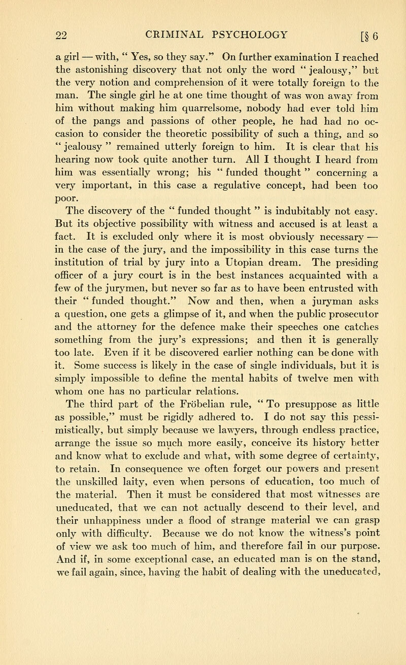 a girl — with, Yes, so they say, On further examination I reached the astonishing discovery that not only the word jealousy, but the very notion and comprehension of it were totally foreign to the man. The single girl he at one time thought of was won away from him without making him quarrelsome, nobody had ever told him of the pangs and passions of other people, he had had no oc- casion to consider the theoretic possibility of such a thing, and so jealousy remained utterly foreign to him. It is clear that his hearing now took quite another turn. All I thought I heard from him was essentially wrong; his funded thought concerning a very important, in this case a regulative concept, had been too poor. The discovery of the funded thought is indubitably not easy. But its objective possibility with witness and accused is at least a fact. It is excluded only where it is most obviously necessary — in the case of the jury, and the impossibility in this case turns the institution of trial by jury into a Utopian dream. The presiding officer of a jury court is in the best instances acquainted with a few of the jurymen, but never so far as to have been entrusted with their funded thought. Now and then, when a juryman asks a question, one gets a glimpse of it, and when the public prosecutor and the attorney for the defence make their speeches one catches something from the jury's expressions; and then it is generally too late. Even if it be discovered earlier nothing can be done with it. Some success is likely in the case of single individuals, but it is simply impossible to define the mental habits of twelve men with whom one has no particular relations. The third part of the Frobelian rule, To presuppose as little as possible, must be rigidly adhered to. I do not say this pessi- mistically, but simply because we lawyers, through endless practice, arrange the issue so much more easily, conceive its history better and know what to exclude and what, with some degree of certainty, to retain. In consequence we often forget our powers and present the unskilled laity, even when persons of education, too much of the material. Then it must be considered that most witnesses are uneducated, that we can not actually descend to their level, and their unhappiness under a flood of strange m.aterial we can grasp only with difficulty. Because we do not know the witness's point of view we ask too much of him, and therefore fail in our purpose. And if, in some exceptional case, an educated man is on the stand, we fail again, since, having the habit of dealing with the uneducated.