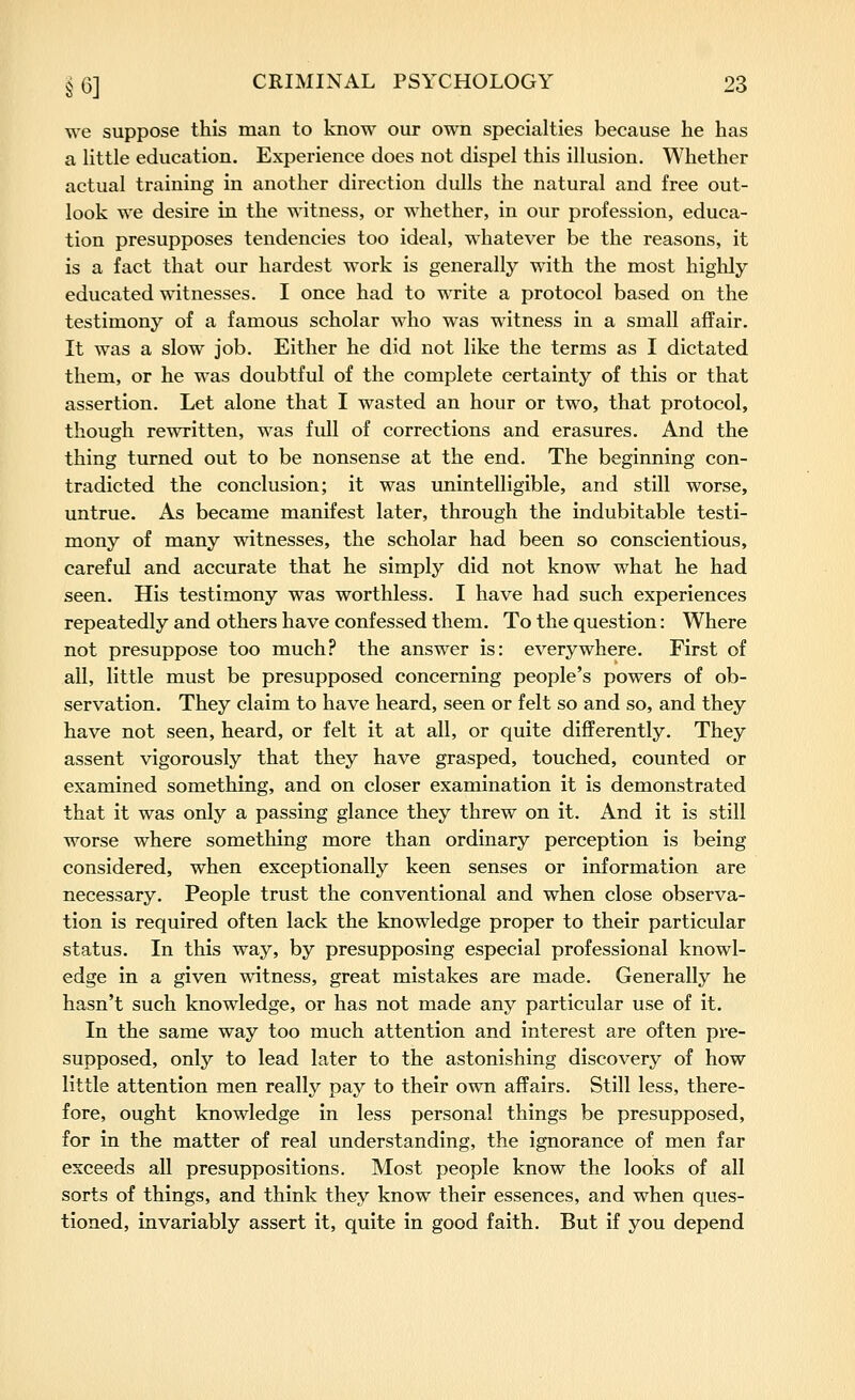 we suppose this man to know our own specialties because he has a little education. Experience does not dispel this illusion. Whether actual training in another direction dulls the natural and free out- look we desire in the witness, or whether, in our profession, educa- tion presupposes tendencies too ideal, whatever be the reasons, it is a fact that our hardest work is generally with the most higlily educated witnesses. I once had to write a protocol based on the testimony of a famous scholar who was witness in a small affair. It was a slow job. Either he did not like the terms as I dictated them, or he was doubtful of the complete certainty of this or that assertion. Let alone that I wasted an hour or two, that protocol, though rewritten, was full of corrections and erasures. And the thing turned out to be nonsense at the end. The beginning con- tradicted the conclusion; it was unintelligible, and still worse, untrue. As became manifest later, through the indubitable testi- mony of many witnesses, the scholar had been so conscientious, careful and accurate that he simply did not know what he had seen. His testimony was worthless. I have had such experiences repeatedly and others have confessed them. To the question: Where not presuppose too much? the answer is: everywhere. First of all, little must be presupposed concerning people's powers of ob- servation. They claim to have heard, seen or felt so and so, and they have not seen, heard, or felt it at all, or quite differently. They assent vigorously that they have grasped, touched, counted or examined something, and on closer examination it is demonstrated that it was only a passing glance they threw on it. And it is still worse where something more than ordinary perception is being considered, when exceptionally keen senses or information are necessary. People trust the conventional and when close observa- tion is required often lack the knowledge proper to their particular status. In this way, by presupposing especial professional knowl- edge in a given witness, great mistakes are made. Generally he hasn't such knowledge, or has not made any particular use of it. In the same way too much attention and interest are often pre- supposed, only to lead later to the astonishing discovery of how little attention men really pay to their own affairs. Still less, there- fore, ought knowledge in less personal things be presupposed, for in the matter of real understanding, the ignorance of men far exceeds all presuppositions. Most people know the looks of all sorts of things, and think they know their essences, and when ques- tioned, invariably assert it, quite in good faith. But if you depend