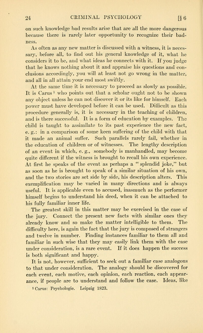 on such knowledge bad results arise that are all the more dangerous because there is rarely later opportunity to recognize their bad- ness. As often as any new matter is discussed with a witness, it is neces- sary, before all, to find out his general knowledge of it, what he considers it to be, and what ideas he connects with it. If you judge that he knows nothing about it and appraise his questions and con- clusions accordingly, you will at least not go wrong in the matter, and all in all attain your end most swiftly. At the same time it is necessary to proceed as slowly as possible. It is Carus ^ who points out that a scholar ought not to be shown any object unless he can not discover it or its like for himself. Each power must have developed before it can be used. Difficult as this procedure generally is, it is necessary in the teaching of children, and is there successful. It is a form of education by examples. The child is taught to assimilate to its past experience the new fact, e. g.: in a comparison of some keen suffering of the child with that it made an animal suffer. Such parallels rarely fail, whether in the education of children or of witnesses. The lengthy description of an event in which, e. g., somebody is manhandled, may become quite different if the witness is brought to recall his own experience. At first he speaks of the event as perhaps a splendid joke, but as soon as he is brought to speak of a similar situation of his own, and the two stories are set side by side, his description alters. This exemplification may be varied in many directions and is always useful. It is applicable even to accused, inasmuch as the performer himself begins to understand his deed, when it can be attached to his fully familiar inner life. The greatest skill in this matter may be exercised in the case of the jury. Connect the present new facts with similar ones they already know and so make the matter intelligible to them. The difficulty here, is again the fact that the jury is composed of strangers and twelve in number. Finding instances familiar to them all and familiar in such wise that they may easily link them with the case under consideration, is a rare event. If it does happen the success is both significant and happy. It is not, however, sufficient to seek out a familiar case analogous to that under consideration. The analogy should be discovered for each event, each motive, each opinion, each reaction, each appear- ance, if people are to understand and follow the case. Ideas, like 1 Carus: Psychologie. Leipzig 1823.