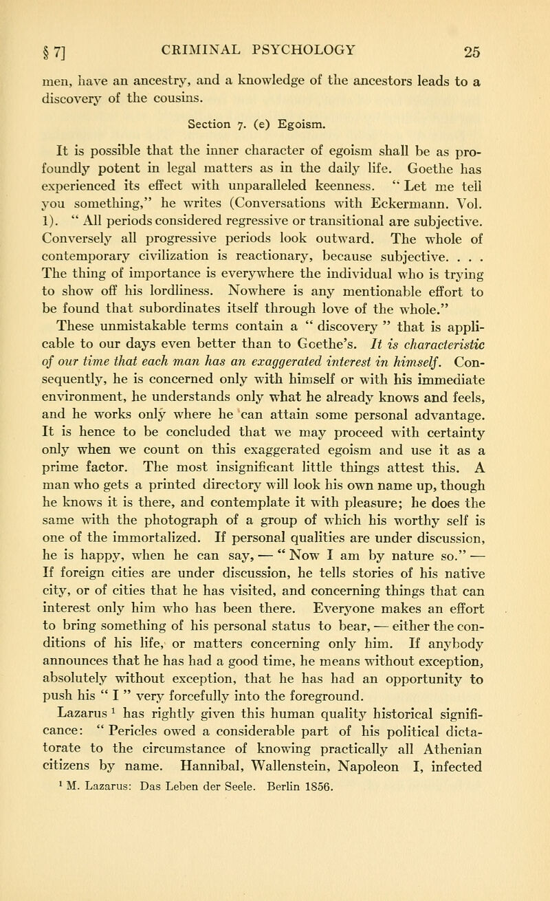 men, have an ancestry, and a knowledge of the ancestors leads to a discovery of the cousms. Section 7. (e) Egoism. It is possible that the inner character of egoism shall be as pro- foundly potent in legal matters as in the daily life. Goethe has experienced its effect with unparalleled keenness. '' Let me tell you something, he writes (Conversations with Eckermann. Vol. 1).  All periods considered regressive or transitional are subjective. Conversely all progressive periods look outward. The whole of contemporary civilization is reactionary, because subjective. . . . The thing of importance is everywhere the individual who is trying to show off his lordliness. Nowhere is any mentionable effort to be found that subordinates itself through love of the whole. These unmistakable terms contain a  discovery  that is appli- cable to our days even better than to Goethe's. It is characteristic of our time that each man has an exaggerated interest in himself. Con- sequently, he is concerned only with himself or with his immediate environment, he understands only what he already knows and feels, and he works only where he can attain some personal advantage. It is hence to be concluded that we may proceed with certainty only when we count on this exaggerated egoism and use it as a prime factor. The most insignificant little things attest this. A man who gets a printed directory will look his own name up, though he knows it is there, and contemplate it with pleasure; he does the same with the photograph of a group of which his worthy self is one of the immortalized. If personal qualities are under discussion, he is happy, when he can say, —  Now I am by nature so. — If foreign cities are under discussion, he tells stories of his native city, or of cities that he has visited, and concerning things that can interest only him who has been there. Everyone makes an effort to bring something of his personal status to bear, — either the con- ditions of his life, or matters concerning only him. If anybody announces that he has had a good time, he means without exception, absolutely without exception, that he has had an opportunity to push his  I  very forcefully into the foreground. Lazarus ^ has rightly given this human quality historical signifi- cance:  Pericles owed a considerable part of his political dicta- torate to the circumstance of knowing practically all Athenian citizens by name. Hannibal, Wallenstein, Napoleon I, infected 1 M. Lazarus: Das Leben der Seele. Berlin 1856.
