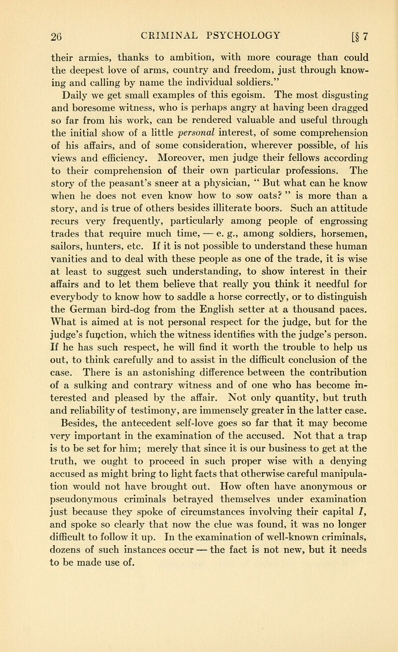 their armies, thanks to ambition, with more courage than could the deepest love of arms, country and freedom, just through know- ing and calling by name the individual soldiers. Daily we get small examples of this egoism. The most disgusting and boresome witness, who is perhaps angry at having been dragged so far from his work, can be rendered valuable and useful through the initial show of a little personal interest, of some comprehension of his affairs, and of some consideration, wherever possible, of his views and efficiency. Moreover, men judge their fellows according to their comprehension of their own particular professions. The story of the peasant's sneer at a physician, But what can he know when he does not even know how to sow oats? is more than a story, and is true of others besides illiterate boors. Such an attitude recurs very frequently, particularly among people of engrossing trades that require much time, — e, g., among soldiers, horsemen, sailors, hunters, etc. If it is not possible to understand these human vanities and to deal with these people as one of the trade, it is wise at least to suggest such understanding, to show interest in their aflFairs and to let them believe that really you think it needful for everybody to know how to saddle a horse correctly, or to distinguish the German bird-dog from the English setter at a thousand paces. What is aimed at is not personal respect for the judge, but for the judge's function, which the witness identifies with the judge's person. If he has such respect, he will find it worth the trouble to help us out, to think carefully and to assist in the difficult conclusion of the case. There is an astonishing difference between the contribution of a sulking and contrary witness and of one who has become in- terested and pleased by the affair. Not only quantity, but truth and reliability of testimony, are immensely greater in the latter case. Besides, the antecedent self-love goes so far that it may become very important in the examination of the accused. Not that a trap is to be set for him; merely that since it is our business to get at the truth, we ought to proceed in such proper wise with a denying accused as might bring to light facts that otherwise careful manipula- tion would not have brought out. How often have anonymous or pseudonymous criminals betrayed themselves under examination just because they spoke of circumstances involving their capital I, and spoke so clearly that now the clue was found, it was no longer difficult to follow it up. In the examination of well-known criminals, dozens of such instances occur — the fact is not new, but it needs to be made use of.