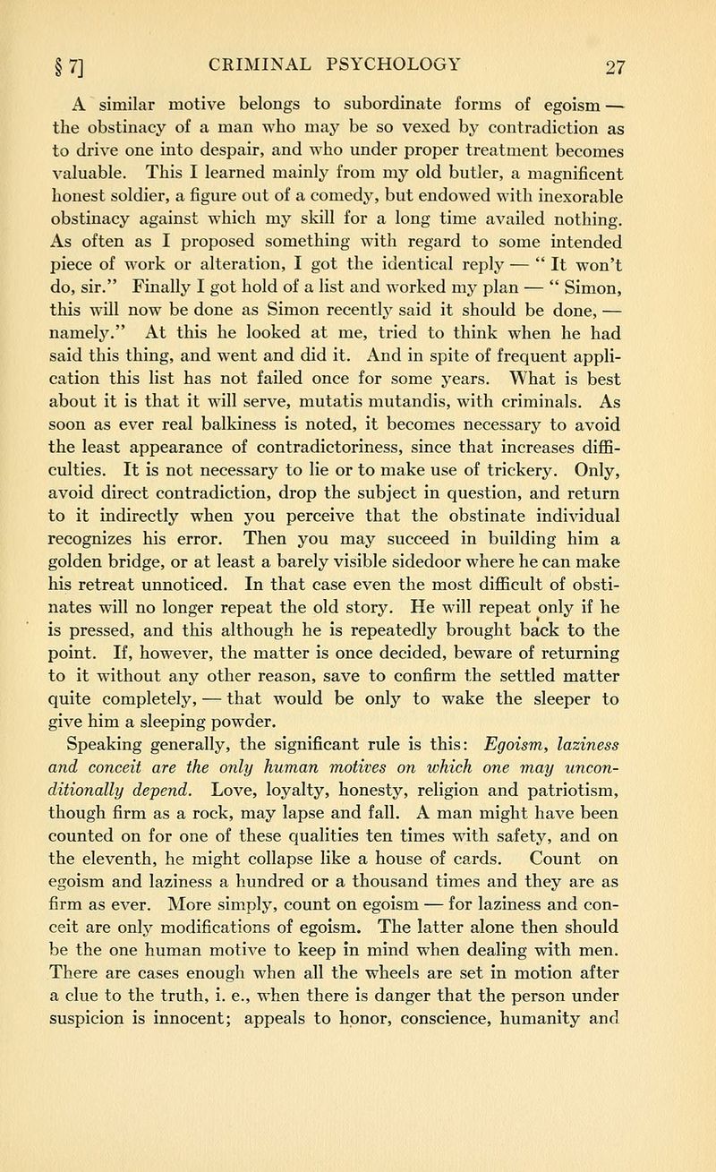 A similar motive belongs to subordinate forms of egoism — the obstinacy of a man who may be so vexed by contradiction as to drive one into despair, and who under proper treatment becomes valuable. This I learned mainly from my old butler, a magnificent honest soldier, a figure out of a comedy, but endowed with inexorable obstinacy against which my skill for a long time availed nothing. As often as I proposed something with regard to some intended piece of work or alteration, I got the identical reply — It won't do, sir. Finally I got hold of a list and worked my plan —  Simon, this will now be done as Simon recently said it should be done, — namely. At this he looked at me, tried to think when he had said this thing, and went and did it. And in spite of frequent appli- cation this list has not failed once for some years. What is best about it is that it will serve, mutatis mutandis, with criminals. As soon as ever real balkiness is noted, it becomes necessary to avoid the least appearance of contradictoriness, since that increases diffi- culties. It is not necessary to lie or to make use of trickery. Only, avoid direct contradiction, drop the subject in question, and return to it indirectly when you perceive that the obstinate individual recognizes his error. Then you may succeed in building him a golden bridge, or at least a barely visible sidedoor where he can make his retreat unnoticed. In that case even the most difficult of obsti- nates will no longer repeat the old story. He will repeat only if he is pressed, and this although he is repeatedly brought back to the point. If, however, the matter is once decided, beware of returning to it without any other reason, save to confirm the settled matter quite completely, — that would be only to wake the sleeper to give him a sleeping powder. Speaking generally, the significant rule is this: Egoism, laziness and conceit are the only human motives on which one may uncon- ditionally depend. Love, loyalty, honesty, religion and patriotism, though firm as a rock, may lapse and fall. A man might have been counted on for one of these qualities ten times with safety, and on the eleventh, he might collapse like a house of cards. Count on egoism and laziness a hundred or a thousand times and they are as firm as ever. More simply, count on egoism — for laziness and con- ceit are only modifications of egoism. The latter alone then should be the one human motive to keep in mind when dealing with men. There are cases enough when all the wheels are set in motion after a clue to the truth, i. e., when there is danger that the person under suspicion is innocent; appeals to honor, conscience, humanity and