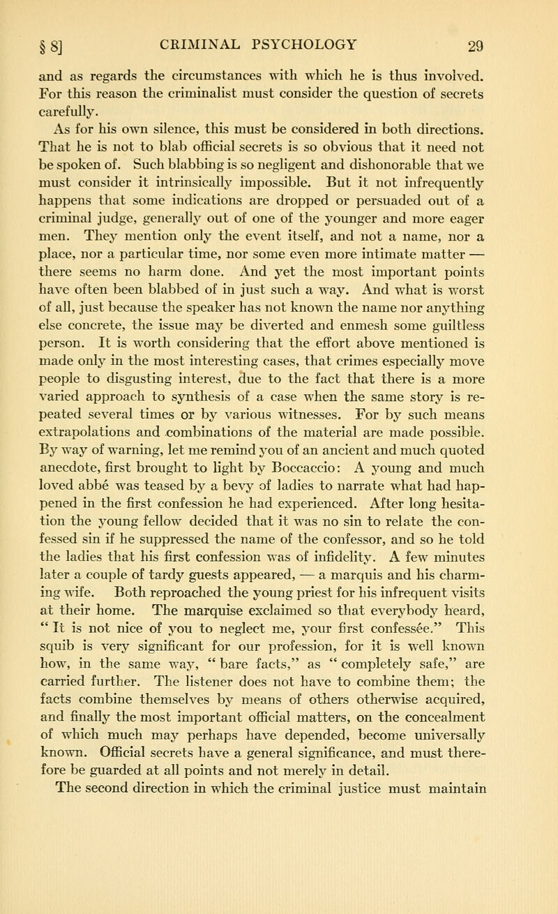 and as regards the circumstances with which he is thus involved. For this reason the criminalist must consider the question of secrets carefully. As for his own silence, this must be considered in both directions. That he is not to blab oflScial secrets is so obvious that it need not be spoken of. Such blabbing is so negligent and dishonorable that we must consider it intrinsically impossible. But it not infrequently happens that some indications are dropped or persuaded out of a criminal judge, generallj^ out of one of the younger and more eager men. They mention only the event itself, and not a name, nor a place, nor a particular time, nor some even more intimate matter — there seems no harm done. And yet the most important points have often been blabbed of in just such a way. And what is worst of all, just because the speaker has not known the name nor anything else concrete, the issue may be diverted and enmesh some guiltless person. It is worth considering that the effort above mentioned is made only in the most interesting cases, that crimes especially move people to disgusting interest, due to the fact that there is a more varied approach to synthesis of a case when the same story is re- peated several times or by various witnesses. For by such means extrapolations and combinations of the material are made possible. By way of warning, let me remind you of an ancient and much quoted anecdote, first brought to light by Boccaccio: A young and much loved abbe was teased by a bevy of ladies to narrate what had hap- pened in the first confession he had experienced. After long hesita- tion the young fellow decided that it was no sin to relate the con- fessed sin if he suppressed the name of the confessor, and so he told the ladies that his first confession was of infidelity. A few minutes later a couple of tardy guests appeared, — a marquis and his charm- ing ^dfe. Both reproached the young priest for his infrequent visits at their home. The marquise exclaimed so that everybody heard,  It is not nice of you to neglect me, your first confessee. This squib is very significant for our profession, for it is well known how, in the same way,  bare facts, as  completely safe, are carried further. The listener does not have to combine them; the facts combine themselves by means of others otherwise acquired, and finally the most important official matters, on the concealment of which much may perhaps have depended, become universally known. Official secrets have a general significance, and must there- fore be guarded at all points and not merely in detail. The second direction in which the criminal justice must maintain