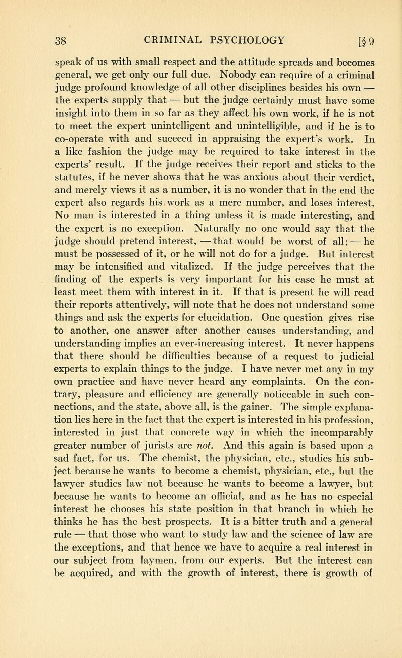 speak of us with small respect and the attitude spreads and becomes general, we get only our full due. Nobody can require of a criminal judge profound knowledge of all other disciplines besides his own — the experts supply that — but the judge certainly must have some insight into them in so far as they affect his own work, if he is not to meet the expert unintelligent and unintelligible, and if he is to co-operate with and succeed in appraising the expert's work. In a like fashion the judge may be required to take interest in the experts' result. If the judge receives their report and sticks to the statutes, if he never shows that he was anxious about their verdict, and merely views it as a number, it is no wonder that in the end the expert also regards his.work as a mere number, and loses interest. No man is interested in a thing unless it is made interesting, and the expert is no exception. Naturally no one would say that the judge should pretend interest, —that would be worst of all; — he must be possessed of it, or he will not do for a judge. But interest may be intensified and vitalized. If the judge perceives that the finding of the experts is very important for his case he must at least meet them with interest in it. If that is present he will read their reports attentively, will note that he does not understand some things and ask the experts for elucidation. One question gives rise to another, one answer after another causes understanding, and understanding implies an ever-increasing interest. It never happens that there should be difficulties because of a request to judicial experts to explain things to the judge. I have never met any in my own practice and have never heard any complaints. On the con- trary, pleasure and efficiency are generally noticeable in such con- nections, and the state, above all, is the gainer. The simple explana- tion lies here in the fact that the expert is interested in his profession, interested in just that concrete way in which the incomparably greater number of jurists are not. And this again is based upon a sad fact, for us. The chemist, the physician, etc., studies his sub- ject because he wants to become a chemist, physician, etc., but the lawyer studies law not because he wants to become a lawyer, but because he wants to become an official, and as he has no especial interest he chooses his state position in that branch in which he thinks he has the best prospects. It Is a bitter truth and a general rule — that those who want to study law and the science of law are the exceptions, and that hence we have to acquire a real Interest In our subject from laymen, from our experts. But the Interest can be acquired, and with the growth of Interest, there is growth of