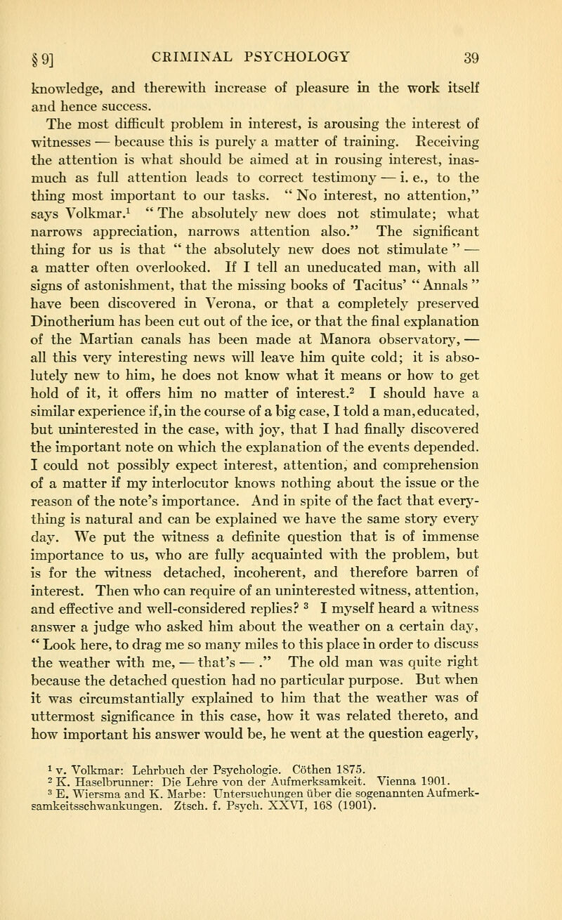 knowledge, and therewith increase of pleasure in the work itself and hence success. The most difficult problem in interest, is arousing the interest of witnesses — because this is purely a matter of training. Receiving the attention is what should be aimed at in rousing interest, inas- much as full attention leads to correct testimony — i. e., to the thing most important to our tasks.  No interest, no attention, says Volkmar.^ The absolutely new does not stimulate; what narrows appreciation, narrows attention also. The significant thing for us is that  the absolutely new does not stimulate  — a matter often overlooked. If I tell an uneducated man, with all signs of astonishment, that the missing books of Tacitus'  Annals  have been discovered in Verona, or that a completely preserved Dinotherium has been cut out of the ice, or that the final explanation of the Martian canals has been made at Manora observatory, — all this very interesting news will leave him quite cold; it is abso- lutely new to him, he does not know what it means or how to get hold of it, it offers him no matter of interest.^ I should have a similar experience if, in the course of a big case, I told a man, educated, but uninterested in the case, with joy, that I had finally discovered the important note on which the explanation of the events depended. I could not possibly expect interest, attention, and comprehension of a matter if my interlocutor knows nothing about the issue or the reason of the note's importance. And in spite of the fact that every- thing is natural and can be explained we have the same story every day. We put the witness a definite question that is of immense importance to us, who are fully acquainted with the problem, but is for the witness detached, incoherent, and therefore barren of interest. Then who can require of an uninterested witness, attention, and effective and well-considered replies? ^ I myself heard a witness answer a judge who asked him about the weather on a certain day, *' Look here, to drag me so many miles to this place in order to discuss the weather with me, — that's — . The old man was quite right because the detached question had no particular purpose. But when it was circumstantially explained to him that the weather was of uttermost significance in this case, how it was related thereto, and how important his answer would be, he went at the question eagerly, 1 V. Volkmar: Lehrbuch der Psychologie. Cothen 1875. 2 K. Haselbrunner: Die Lehre von der Aufmerksamkeit. Vienna 1901. 3 E. Wiersma and K. Marbe: Untersuchungen iiber die sogenannten Aufmerk- samkeitsschwankungen. Ztsch. f. Psych. XXVI, 168 (1901).