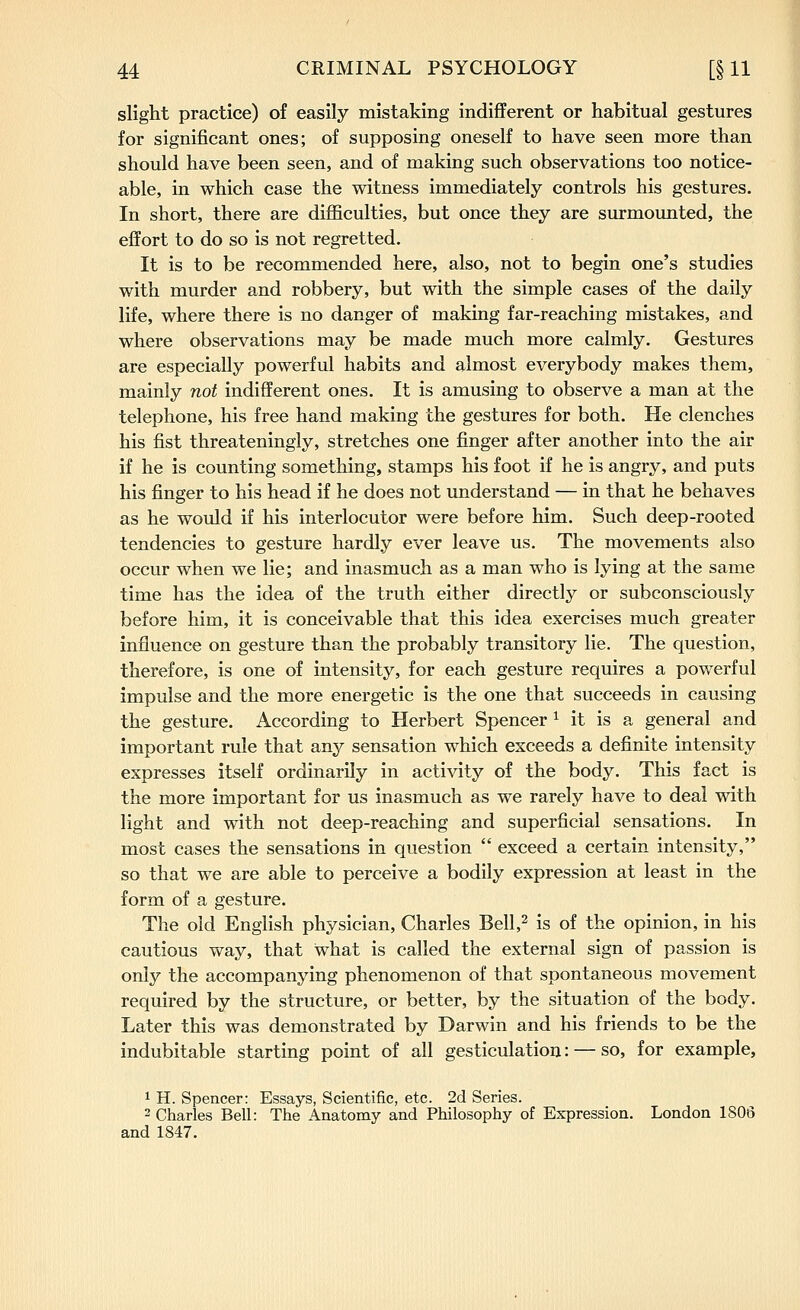 slight practice) of easily mistaking indifferent or habitual gestures for significant ones; of supposing oneself to have seen more than should have been seen, and of making such observations too notice- able, in which case the witness immediately controls his gestures. In short, there are difficulties, but once they are surmounted, the effort to do so is not regretted. It is to be recommended here, also, not to begin one's studies with murder and robbery, but with the simple cases of the daily life, where there is no danger of making far-reaching mistakes, and where observations may be made much more calmly. Gestures are especially powerful habits and almost everybody makes them, mainly not indifferent ones. It is amusing to observe a man at the telephone, his free hand making the gestures for both. He clenches his fist threateningly, stretches one finger after another into the air if he is counting something, stamps his foot if he is angry, and puts his finger to his head if he does not understand — in that he behaves as he would if his interlocutor were before him. Such deep-rooted tendencies to gesture hardly ever leave us. The movements also occur when we lie; and inasmuch as a man who is lying at the same time has the idea of the truth either directly or subconsciously before him, it is conceivable that this idea exercises much greater influence on gesture than the probably transitory lie. The question, therefore, is one of intensity, for each gesture requires a powerful impulse and the more energetic is the one that succeeds in causing the gesture. According to Herbert Spencer Mt is a general and important rule that any sensation which exceeds a definite intensity expresses itself ordinarily in activity of the body. This fact is the more important for us inasmuch as we rarely have to deal with light and with not deep-reaching and superficial sensations. In most cases the sensations in question  exceed a certain intensity, so that we are able to perceive a bodily expression at least in the form of a gesture. The old English physician, Charles Bell,^ is of the opinion, in his cautious way, that what is called the external sign of passion is only the accompanying phenomenon of that spontaneous movement required by the structure, or better, by the situation of the body. Later this was demonstrated by Darwin and his friends to be the indubitable starting point of all gesticulation: — so, for example, 1 H. Spencer: Essays, Scientific, etc. 2d Series. 2 Charles Bell: The Anatomy and Philosophy of Expression. London 1806 and 1847.