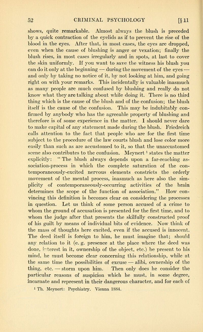 shows, quite remarkable. Almost always the blush is preceded by a quick contraction of the eyelids as if to prevent the rise of the blood in the eyes. After that, in most cases, the eyes are dropped, even when the cause of blushing is anger or vexation; finally the blush rises, in most cases irregularly and in spots, at last to cover the skin uniformly. If you want to save the witness his blush you can do it only at the beginning — during the movement of the eyes — and only by taking no notice of it, by not looking at him, and going right on with your remarks. This incidentally is valuable inasmuch as many people are much confused by blushing and really do not know what they are talking about while doing it. There is no third thing which is the cause of the blush and of the confusion; the blush itself is the cause of the confusion. This may be indubitably con- firmed by anybody who has the agreeable property of blushing and therefore is of some experience in the matter. I should never dare to make capital of any statement made during the blush. Friedreich calls attention to the fact that people who are for the first time subject to the procedure of the law courts blush and lose color more easily than such as are accustomed to it, so that the unaccustomed scene also contributes to the confusion. Meynert ^ states the matter explicitly:  The blush always depends upon a far-reaching as- sociation-process in which the complete saturation of the con- temporaneously-excited nervous elements constricts the orderly movement of the mental process, inasmuch as here also the sim- plicity of contemporaneously-occurring activities of the brain determines the scope of the function of association. How con- vincing this definition is becomes clear on considering the processes in question. Let us think of some person accused of a crime to whom the ground of accusation is presented for the first time, and to whom the judge after that presents the skilfully constructed proof of his guilt by means of individual bits of evidence. Now think of the mass of thoughts here excited, even if the accused is innocent. The deed itself is foreign to him, he must imagine that; should any relation to it (e. g. presence at the place where the deed was done, i'^terest in it, ownership of the object, etc.) be present to his mind, he must become clear concerning this relationship, while at the same time the possibilities of excuse — alibi, ownership of the thing, etc. — storm upon him. Then only does he consider the particular reasons of suspicion which he must, in some degree, incarnate and represent in their dangerous character, and for each of 1 Th. Meynert: Psychiatry. Vienna 1884.