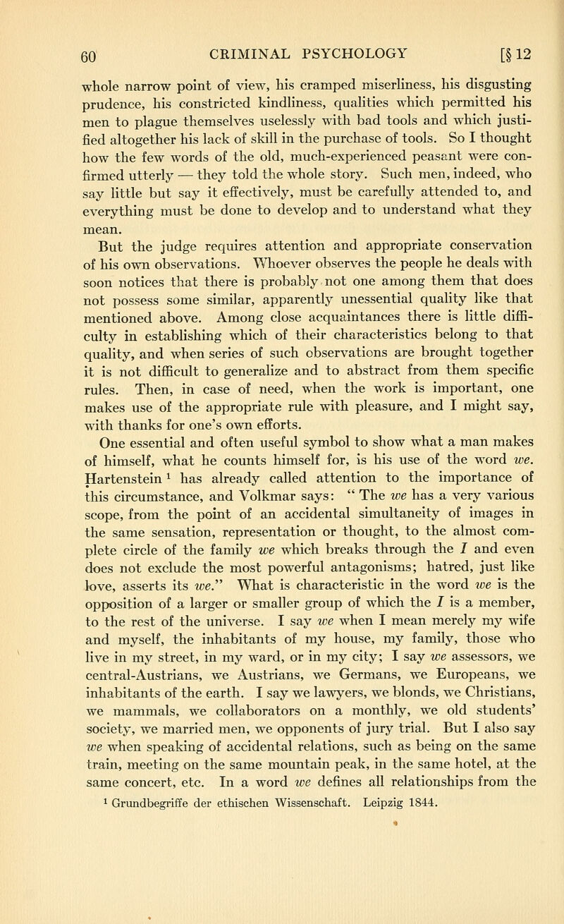 whole narrow point of view, his cramped miserliness, his disgusting prudence, his constricted kindliness, qualities which permitted his men to plague themselves uselessly with bad tools and which justi- fied altogether his lack of skill in the purchase of tools. So I thought how the few words of the old, much-experienced peasant were con- firmed utterly — they told the whole story. Such men, indeed, who say little but say it effectively, must be carefully attended to, and everything must be done to develop and to understand what they mean. But the judge requires attention and appropriate conservation of his own observations. Whoever observes the people he deals with soon notices that there is probably not one among them that does not possess some similar, apparently unessential quahty like that mentioned above. Among close acquaintances there is little diffi- culty in establishing which of their characteristics belong to that quality, and when series of such observations are brought together it is not difficult to generalize and to abstract from them specific rules. Then, in case of need, when the work is important, one makes use of the appropriate rule with pleasure, and I might say, with thanks for one's own efforts. One essential and often useful symbol to show what a man makes of himself, what he counts himself for, is his use of the word we. Hartenstein ^ has already called attention to the importance of this circumstance, and Volkmar says:  The we has a very various scope, from the point of an accidental simultaneity of images in the same sensation, representation or thought, to the almost com- plete circle of the family we which breaks through the I and even does not exclude the most powerful antagonisms; hatred, just like love, asserts its we What is characteristic in the word we is the opposition of a larger or smaller group of which the 7 is a member, to the rest of the universe. I say we when I mean merely my wife and myself, the inhabitants of my house, my family, those who live in my street, in my ward, or in my city; I say we assessors, we central-Austrians, we Austrians, we Germans, we Europeans, we inhabitants of the earth. I say we lawyers, we blonds, we Christians, we mammals, we collaborators on a monthly, we old students' society, we married men, we opponents of jury trial. But I also say we when speaking of accidental relations, such as being on the same train, meeting on the same mountain peak, in the same hotel, at the same concert, etc. In a word we defines all relationships from the 1 Grundbegriffe der ethischen Wissenschaft. Leipzig 1844.