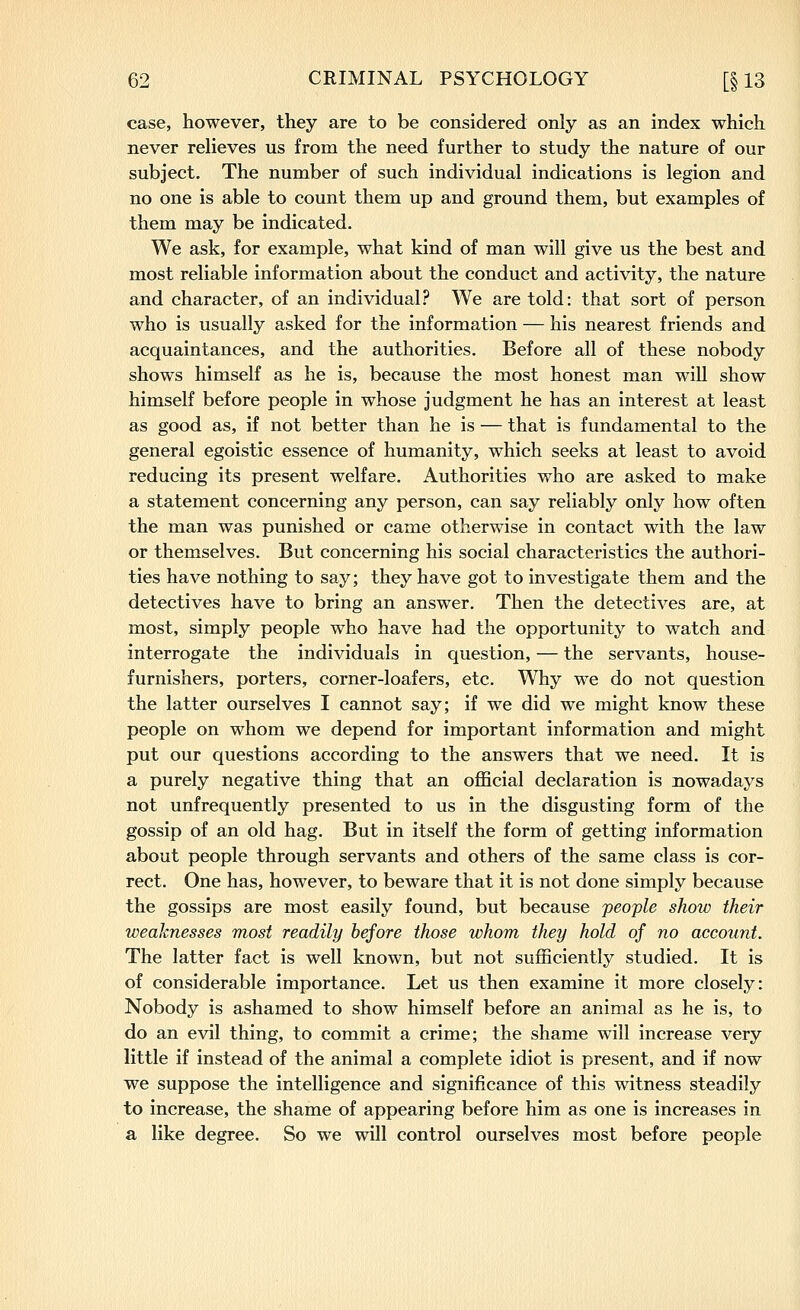 case, however, they are to be considered only as an index which never relieves us from the need further to study the nature of our subject. The number of such individual indications is legion and no one is able to count them up and ground them, but examples of them may be indicated. We ask, for example, what kind of man will give us the best and most reliable information about the conduct and activity, the nature and character, of an individual? We are told: that sort of person who is usually asked for the information — his nearest friends and acquaintances, and the authorities. Before all of these nobody shows himself as he is, because the most honest man will show himself before people in whose judgment he has an interest at least as good as, if not better than he is — that is fundamental to the general egoistic essence of humanity, which seeks at least to avoid reducing its present welfare. Authorities who are asked to make a statement concerning any person, can say reliably only how often the man was punished or came otherwise in contact with the law or themselves. But concerning his social characteristics the authori- ties have nothing to say; they have got to investigate them and the detectives have to bring an answer. Then the detectives are, at most, simply people who have had the opportunity to watch and interrogate the individuals in question, — the servants, house- furnishers, porters, corner-loafers, etc. Why we do not question the latter ourselves I cannot say; if we did we might know these people on whom we depend for important information and might put our questions according to the answers that we need. It is a purely negative thing that an official declaration is nowadays not unfrequently presented to us in the disgusting form of the gossip of an old hag. But in itself the form of getting information about people through servants and others of the same class is cor- rect. One has, however, to beware that it is not done simply because the gossips are most easily found, but because 'people show their weaknesses most readily before those whom they hold of no account. The latter fact is well known, but not sufficiently studied. It is of considerable importance. Let us then examine it more closely: Nobody is ashamed to show himself before an animal as he is, to do an evil thing, to commit a crime; the shame will increase very little if instead of the animal a complete idiot is present, and if now we suppose the intelligence and significance of this witness steadily to increase, the shame of appearing before him as one is increases in a like degree. So we will control ourselves most before people