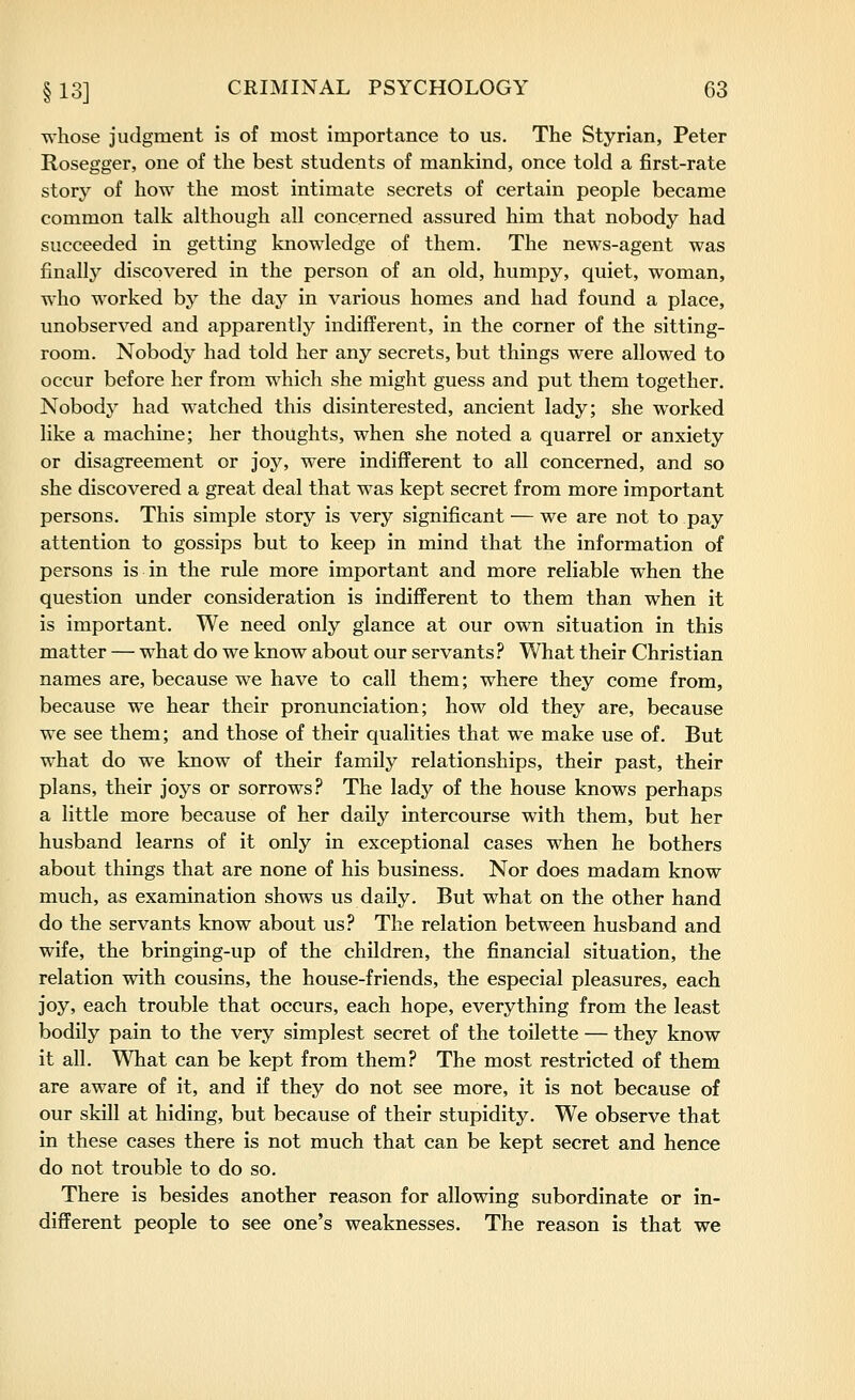 whose judgment is of most importance to us. The Styrian, Peter Rosegger, one of the best students of mankind, once told a first-rate story of how the most intimate secrets of certain people became common talk although all concerned assured him that nobody had succeeded in getting knowledge of them. The news-agent was finally discovered in the person of an old, humpy, quiet, woman, who worked by the day in various homes and had found a place, unobserved and apparently indifferent, in the corner of the sitting- room. Nobody had told her any secrets, but things were allowed to occur before her from which she might guess and put them together. Nobody had watched this disinterested, ancient lady; she worked like a machine; her thoughts, when she noted a quarrel or anxiety or disagreement or joy, were indifferent to all concerned, and so she discovered a great deal that was kept secret from more important persons. This simple story is very significant — we are not to pay attention to gossips but to keep in mind that the information of persons is in the rule more important and more reliable when the question under consideration is indiflferent to them than when it is important. We need only glance at our own situation in this matter — what do we know about our servants ? What their Christian names are, because we have to call them; where they come from, because we hear their pronunciation; how old they are, because we see them; and those of their qualities that we make use of. But what do we know of their family relationships, their past, their plans, their joys or sorrows .5^ The lady of the house knows perhaps a little more because of her daily intercourse with them, but her husband learns of it only in exceptional cases when he bothers about things that are none of his business. Nor does madam know much, as examination shows us daily. But what on the other hand do the servants know about us? The relation between husband and wife, the bringing-up of the children, the financial situation, the relation with cousins, the house-friends, the especial pleasures, each joy, each trouble that occurs, each hope, everything from the least bodily pain to the very simplest secret of the toilette — they know it all. What can be kept from them? The most restricted of them are aware of it, and if they do not see more, it is not because of our skill at hiding, but because of their stupidity. We observe that in these cases there is not much that can be kept secret and hence do not trouble to do so. There is besides another reason for allowing subordinate or in- different people to see one's weaknesses. The reason is that we