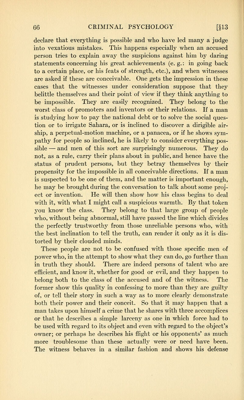 declare that everything is possible and who have led many a judge into vexatious mistakes. This happens especially when an accused person tries to explain away the suspicions against him by daring statements concerning his great achievements (e. g.: in going back to a certain place, or his feats of strength, etc.), and when witnesses are asked if these are conceivable. One gets the impression in these cases that the witnesses under consideration suppose that they belittle themselves and their point of view if they think anything to be impossible. They are easily recognized. They belong to the worst class of promoters and inventors or their relations. If a man is studying how to pay the national debt or to solve the social ques- tion or to irrigate Sahara, or is inclined to discover a dirigible air- ship, a perpetual-motion machine, or a panacea, or if he shows sym- pathy for people so inclined, he is likely to consider everything pos- sible — and men of this sort are surprisingly numerous. They do not, as a rule, carry their plans about in public, and hence have the status of prudent persons, but they betray themselves by their propensity for the impossible in all conceivable directions. If a man is suspected to be one of them, and the matter is important enough, he may be brought during the conversation to talk about some proj- ect or invention. He will then show how his class begins to deal with it, with what I might call a suspicious warmth. By that token you know the class. They belong to that large group of people who, without being abnormal, still have passed the line which divides the perfectly trustworthy from those unreliable persons who, with the best inclination to tell the truth, can render it only as it is dis- torted by their clouded minds. These people are not to be confused with those specific men of power who, in the attempt to show what they can do, go further than in truth they should. There are indeed persons of talent who are efficient, and know it, whether for good or evil, and they happen to belong both to the class of the accused and of the witness. The former show this quality in confessing to more than they are guilty of, or tell their story in such a way as to more clearly demonstrate both their power and their conceit. So that it may happen that a man takes upon himself a crime that he shares with three accomplices or that he describes a simple larceny as one in which force had to be used with regard to its object and even with regard to the object's owner; or perhaps he describes his flight or his opponents' as much more troublesome than these actually were or need have been. The witness behaves in a similar fashion and shows his defense