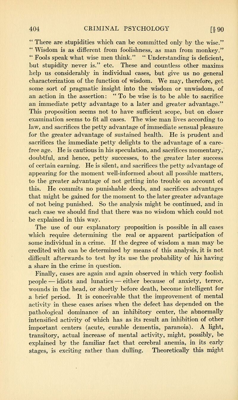  There are stupidities which can be committed only by the wise.  Wisdom is as different from foolishness, as man from monkey.  Fools speak what wise men think.  Understanding is deficient, but stupidity never is. etc. These and countless other maxims help us considerably in individual cases, but give us no general characterization of the function of wisdom. We may, therefore, get some sort of pragmatic insight into the wisdom or unwisdom, of an action in the assertion: To be wise is to be able to sacrifice an immediate petty advantage to a later and greater advantage. This proposition seems not to have sufficient scope, but on closer examination seems to fit all cases. The wise man lives according to law, and sacrifices the petty advantage of immediate sensual pleasure for the greater advantage of sustained health. He is prudent and sacrifices the immediate petty delights to the advantage of a care- free age. He is cautious in his speculation, and sacrifices momentary, doubtful, and hence, petty successes, to the greater later success of certain earning. He is silent, and sacrifices the petty advantage of appearing for the moment well-informed about all possible matters, to the greater advantage of not getting into trouble on account of this. He commits no punishable deeds, and sacrifices advantages that might be gained for the moment to the later greater advantage of not being punished. So the analysis might be continued, and in each case we should find that there was no wisdom which could not be explained in this way. The use of our explanatory proposition is possible in aU cases which require determining the real or apparent participation of some individual in a crime. If the degree of wisdom a man may be credited with can be determined by means of this analysis, it is not difficult afterwards to test by its use the probability of his having a share in the crime in question. Finally, cases are again and again observed in which very foolish people — idiots and lunatics — either because of anxiety, terror, wounds in the head, or shortly before death, become intelligent for a brief period. It is conceivable that the improvement of mental activity in these cases arises when the defect has depended on the pathological dominance of an inhibitory center, the abnormally intensified activity of which has as its result an inhibition of other important centers (acute, curable dementia, paranoia). A light, transitory, actual increase of mental activity, might, possibly, be explained by the familiar fact that cerebral anemia, in its early stages, is exciting rather than dulling. Theoretically this might